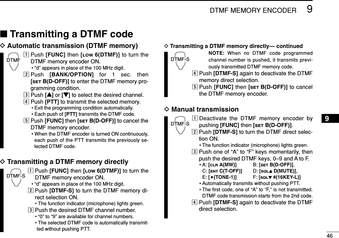 469DTMF MEMORY ENCODER9■Transmitting a DTMF codeDAutomatic transmission (DTMF memory)zPush [FUNC] then [LOW6(DTMF)] to turn theDTMF memory encoder ON.• “d” appears in place of the 100 MHz digit.xPush  [BANK/OPTION] for 1 sec. then [SETB(D-OFF)] to enter the DTMF memory pro-gramming condition.cPush [YY]or [ZZ]to select the desired channel.vPush [PTT] to transmit the selected memory.• Exit the programming condition automatically.• Each push of [PTT] transmits the DTMF code.bPush [FUNC] then [SETB(D-OFF)] to cancel theDTMF memory encoder.• When the DTMF encoder is turned ON continuously,each push of the PTT transmits the previously se-lected DTMF code.DTransmitting a DTMF memory directlyzPush [FUNC] then [LOW6(DTMF)] to turn theDTMF memory encoder ON.• “d” appears in place of the 100 MHz digit.xPush [DTMF-S] to turn the DTMF memory di-rect selection ON.• The function indicator (microphone) lights green.cPush the desired DTMF channel number.• “0” to “9” are available for channel numbers.• The selected DTMF code is automatically transmit-ted without pushing PTT.DTransmitting a DTMF memory directly— continuedNOTE: When no DTMF code programmedchannel number is pushed, it transmits previ-ously transmitted DTMF memory code.vPush [DTMF-S] again to deactivate the DTMFmemory direct selection.bPush [FUNC] then [SETB(D-OFF)] to cancelthe DTMF memory encoder.DManual transmissionzDeactivate the DTMF memory encoder bypushing [FUNC] then [SETB(D-OFF)].xPush [DTMF-S] to turn the DTMF direct selec-tion ON.• The function indicator (microphone) lights green.cPush one of “A” to “F” keys momentarily, thenpush the desired DTMF keys, 0–9 and A to F.• A: [CLRA(MW)] B: [SETB(D-OFF)], C: [ENTC(T-OFF)] D: [SQLYYD(MUTE)], E: [MM(TONE-1)] F: [SQLZZ#(16KEY-L)]• Automatically transmits without pushing PTT.• The ﬁrst code, one of “A” to “F,” is not transmitted.DTMF code transmission starts from the 2nd code.vPush [DTMF-S] again to deactivate the DTMFdirect selection.DTMF-SDTMF-SDTMF-SDTMF