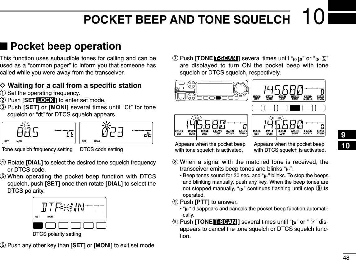 4810POCKET BEEP AND TONE SQUELCH910■Pocket beep operationThis function uses subaudible tones for calling and can beused as a “common pager” to inform you that someone hascalled while you were away from the transceiver.DWaiting for a call from a speciﬁc stationqSet the operating frequency.wPush [SET ] to enter set mode.ePush [SET] or [MONI] several times until “Ct” for tonesquelch or “dt” for DTCS squelch appears.rRotate [DIAL] to select the desired tone squelch frequencyor DTCS code.tWhen operating the pocket beep function with DTCSsquelch, push [SET] once then rotate [DIAL] to select theDTCS polarity.yPush any other key than [SET] or [MONI] to exit set mode.uPush [TONE ] several times until “ ” or “ ”are displayed to turn ON the pocket beep with tonesquelch or DTCS squelch, respectively.iWhen a signal with the matched tone is received, thetransceiver emits beep tones and blinks “ ”.• Beep tones sound for 30 sec. and “ ” blinks. To stop the beepsand blinking manually, push any key. When the beep tones arenot stopped manually, “ ” continues ﬂashing until step iis operated.oPush [PTT] to answer.• “ ” disappears and cancels the pocket beep function automati-cally.!0 Push [TONE ] several times until “ ” or “ ” dis-appears to cancel the tone squelch or DTCS squelch func-tion.T-SCANLOCKSETANMMONIDUPLOWT-SCANTONEPRIOM/CALLSCANV/MHzDIGITAL PRIO AO BUSYMUTENARMIDLOWLOCKSETANMMONIDUPLOWT-SCANTONEPRIOM/CALLSCANV/MHzDIGITAL PRIO AO BUSYMUTENARMIDLOWLOCKSETANMMONIDUPLOWT-SCANTONEPRIOM/CALLSCANV/MHzDIGITAL PRIO AO BUSYMUTENARMIDLOWAppears when the pocket beep with tone squelch is activated.Appears when the pocket beepwith DTCS squelch is activated.T-SCANLOCKSETANMMONIDUPLOWT-SCANTONEPRIOM/CALLSCANV/MHzDIGITAL PRIO AO BUSYMUTENARMIDLOWDTCS polarity settingLOCKSETANMMONIDUPLOWT-SCANTONEPRIOM/CALLSCANV/MHzDIGITAL PRIO AO BUSYMUTENARMIDLOWLOCKSETANMMONIDUPLOWT-SCANTONEPRIOM/CALLSCANV/MHzDIGITAL PRIO AO BUSYMUTENARMIDLOWTone squelch frequency setting DTCS code settingLOCK