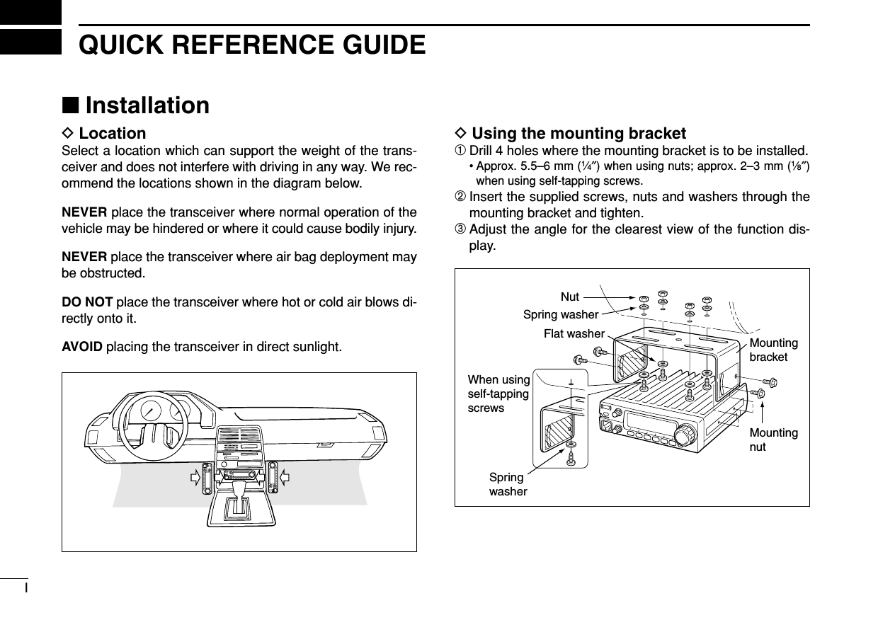 IQUICK REFERENCE GUIDE■InstallationDLocationSelect a location which can support the weight of the trans-ceiver and does not interfere with driving in any way. We rec-ommend the locations shown in the diagram below.NEVER place the transceiver where normal operation of thevehicle may be hindered or where it could cause bodily injury.NEVER place the transceiver where air bag deployment maybe obstructed.DO NOT place the transceiver where hot or cold air blows di-rectly onto it.AVOID placing the transceiver in direct sunlight.DUsing the mounting bracket➀Drill 4 holes where the mounting bracket is to be installed.• Approx. 5.5–6 mm (1⁄4″) when using nuts; approx. 2–3 mm (1⁄8″)when using self-tapping screws.➁Insert the supplied screws, nuts and washers through themounting bracket and tighten.➂Adjust the angle for the clearest view of the function dis-play.NutSpring washerFlat washerWhen usingself-tappingscrewsSpringwasherMountingnutMountingbracket