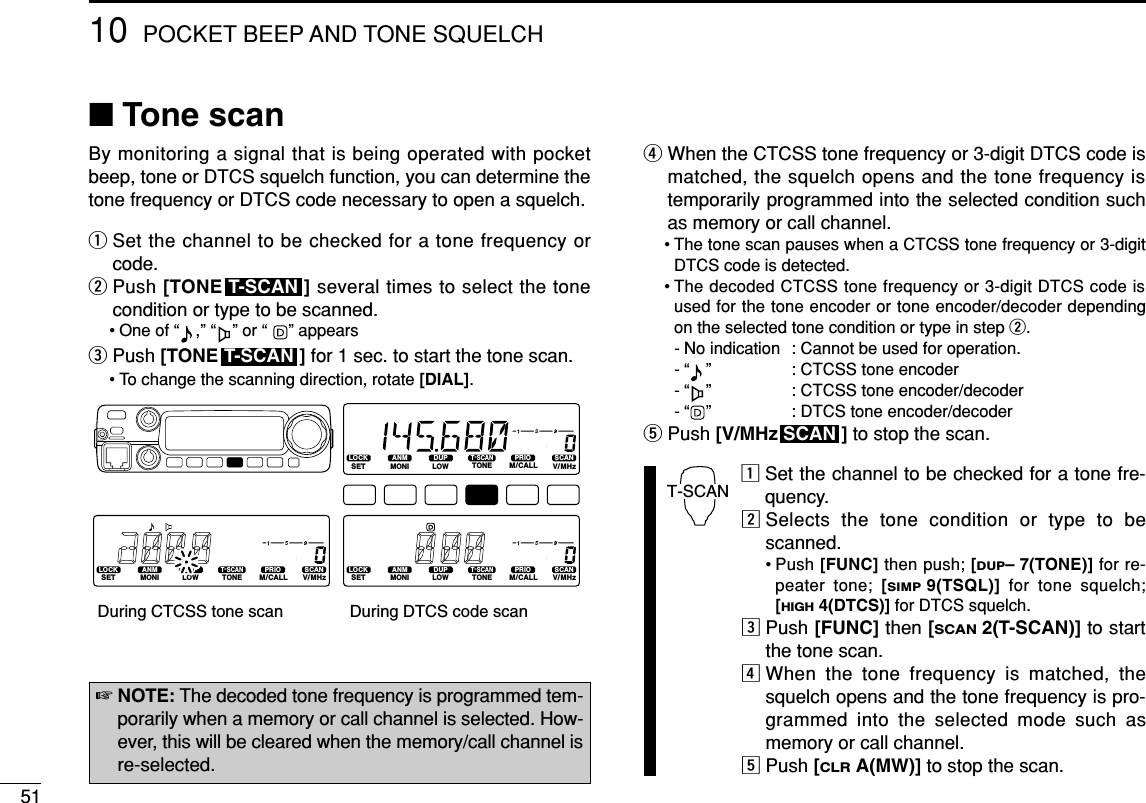5110 POCKET BEEP AND TONE SQUELCH■Tone scanBy monitoring a signal that is being operated with pocketbeep, tone or DTCS squelch function, you can determine thetone frequency or DTCS code necessary to open a squelch.qSet the channel to be checked for a tone frequency orcode.wPush [TONE ] several times to select the tonecondition or type to be scanned.• One of “ ,” “ ” or “ ” appears ePush [TONE ] for 1 sec. to start the tone scan.• To change the scanning direction, rotate [DIAL].rWhen the CTCSS tone frequency or 3-digit DTCS code ismatched, the squelch opens and the tone frequency istemporarily programmed into the selected condition suchas memory or call channel.• The tone scan pauses when a CTCSS tone frequency or 3-digitDTCS code is detected.• The decoded CTCSS tone frequency or 3-digit DTCS code isused for the tone encoder or tone encoder/decoder dependingon the selected tone condition or type in step w. - No indication : Cannot be used for operation.- “ ”  : CTCSS tone encoder- “ ”  : CTCSS tone encoder/decoder- “ ”  : DTCS tone encoder/decodertPush [V/MHz ] to stop the scan.zSet the channel to be checked for a tone fre-quency.xSelects the tone condition or type to bescanned.• Push [FUNC] then push; [DUP–7(TONE)] for re-peater tone; [SIMP9(TSQL)] for tone squelch;[HIGH4(DTCS)] for DTCS squelch.cPush [FUNC] then [SCAN2(T-SCAN)] to startthe tone scan.vWhen the tone frequency is matched, thesquelch opens and the tone frequency is pro-grammed into the selected mode such asmemory or call channel.bPush [CLRA(MW)] to stop the scan.T-SCANSCANLOCKSETANMMONIDUPLOWT-SCANTONEPRIOM/CALLSCANV/MHzDIGITAL PRIO AO BUSYMUTENARMIDLOWLOCKSETANMMONIDUPLOWT-SCANTONEPRIOM/CALLSCANV/MHzDIGITAL PRIO AO BUSYMUTENARMIDLOWLOCKSETANMMONIDUPLOWT-SCANTONEPRIOM/CALLSCANV/MHzDIGITAL PRIO AO BUSYMUTENARMIDLOWDuring CTCSS tone scan During DTCS code scanT-SCANT-SCAN☞NOTE: The decoded tone frequency is programmed tem-porarily when a memory or call channel is selected. How-ever, this will be cleared when the memory/call channel isre-selected.
