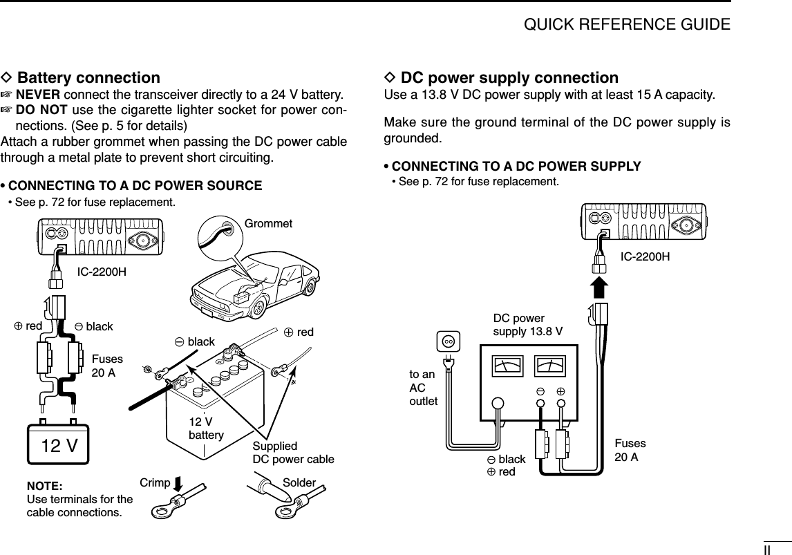IIQUICK REFERENCE GUIDEDBattery connection☞NEVER connect the transceiver directly to a 24 V battery.☞DO NOT use the cigarette lighter socket for power con-nections. (See p. 5 for details)Attach a rubber grommet when passing the DC power cablethrough a metal plate to prevent short circuiting.• CONNECTING TO A DC POWER SOURCE• See p. 72 for fuse replacement.DDC power supply connectionUse a 13.8 V DC power supply with at least 15 A capacity. Make sure the ground terminal of the DC power supply isgrounded.• CONNECTING TO A DC POWER SUPPLY• See p. 72 for fuse replacement.DC powersupply 13.8 Vto anACoutletFuses20 Ablackred⊕−⊕−IC-2200HFuses20 ACrimp Solderblackred⊕GrommetIC-2200H−12 V12 VbatterySuppliedDC power cableNOTE: Use terminals for the cable connections.+ red_ black