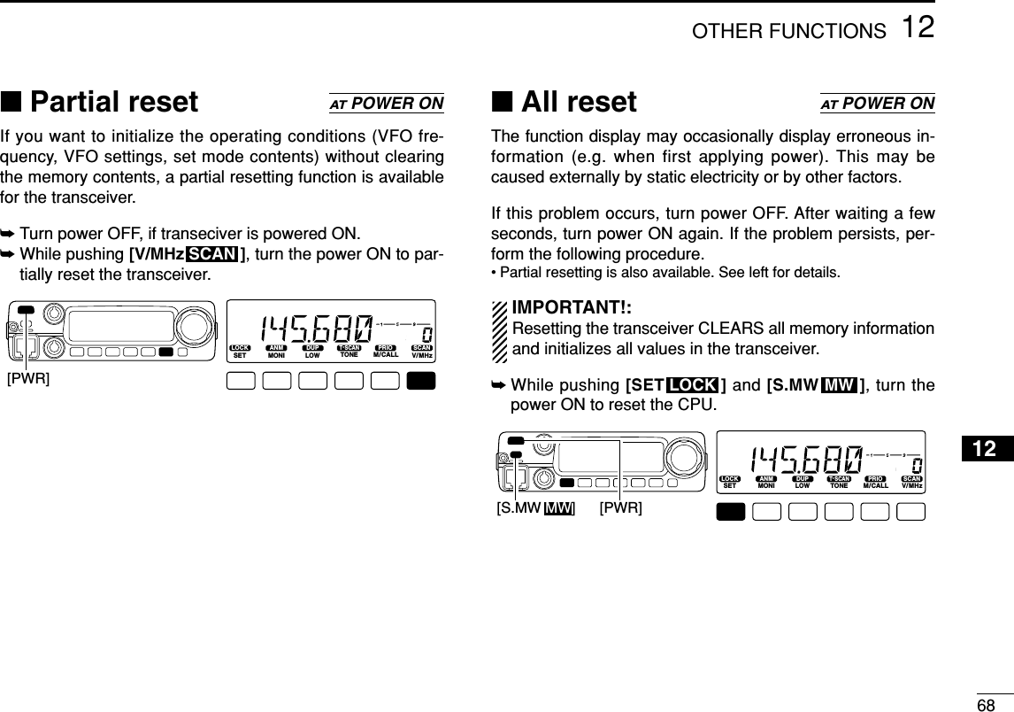 6812OTHER FUNCTIONS12■Partial resetIf you want to initialize the operating conditions (VFO fre-quency, VFO settings, set mode contents) without clearingthe memory contents, a partial resetting function is availablefor the transceiver.➥Turn power OFF, if transeciver is powered ON.➥While pushing [V/MHz ], turn the power ON to par-tially reset the transceiver.■All resetThe function display may occasionally display erroneous in-formation (e.g. when first applying power). This may becaused externally by static electricity or by other factors.If this problem occurs, turn power OFF. After waiting a fewseconds, turn power ON again. If the problem persists, per-form the following procedure.• Partial resetting is also available. See left for details.IMPORTANT!:Resetting the transceiver CLEARS all memory informationand initializes all values in the transceiver.➥While pushing [SET ] and [S.MW ], turn thepower ON to reset the CPU.LOCKSETANMMONIDUPLOWT-SCANTONEPRIOM/CALLSCANV/MHzDIGITAL PRIO AO BUSYMUTENARMIDLOW[PWR][S.MW MW]MWLOCKATPOWER ONLOCKSETANMMONIDUPLOWT-SCANTONEPRIOM/CALLSCANV/MHzDIGITAL PRIO AO BUSYMUTENARMIDLOW[PWR]SCANATPOWER ON