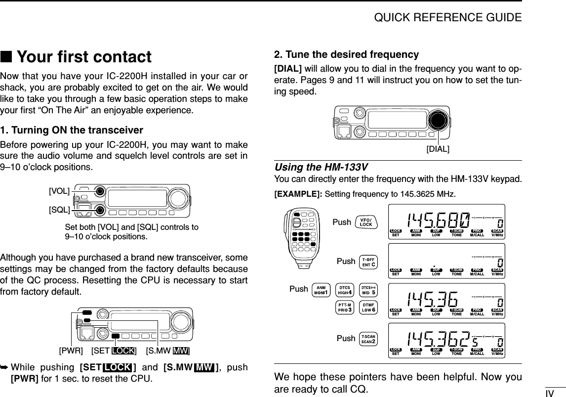 IVQUICK REFERENCE GUIDE■Your ﬁrst contactNow that you have your IC-2200H installed in your car orshack, you are probably excited to get on the air. We wouldlike to take you through a few basic operation steps to makeyour ﬁrst “On The Air” an enjoyable experience. 1. Turning ON the transceiverBefore powering up your IC-2200H, you may want to makesure the audio volume and squelch level controls are set in9–10 o’clock positions.Although you have purchased a brand new transceiver, somesettings may be changed from the factory defaults becauseof the QC process. Resetting the CPU is necessary to startfrom factory default.➥While pushing [SET ] and  [S.MW ], push[PWR] for 1 sec. to reset the CPU.2. Tune the desired frequency[DIAL] will allow you to dial in the frequency you want to op-erate. Pages 9 and 11 will instruct you on how to set the tun-ing speed.Using the HM-133VYou can directly enter the frequency with the HM-133V keypad. We hope these pointers have been helpful. Now youare ready to call CQ.LOCKSETANMMONIDUPLOWT-SCANTONEPRIOM/CALLSCANV/MHzDIGITAL PRIO AO BUSYMUTENARMIDLOWLOCKSETANMMONIDUPLOWT-SCANTONEPRIOM/CALLSCANV/MHzDIGITAL PRIO AO BUSYMUTENARMIDLOWLOCKSETANMMONIDUPLOWT-SCANTONEPRIOM/CALLSCANV/MHzDIGITAL PRIO AO BUSYMUTENARMIDLOWLOCKSETANMMONIDUPLOWT-SCANTONEPRIOM/CALLSCANV/MHzDIGITAL PRIO AO BUSYMUTENARMIDLOW[EXAMPLE]: Setting frequency to 145.3625 MHz.PushPushPushPush[DIAL]MWLOCK[PWR] [SET LOCK] [S.MW MW]Set both [VOL] and [SQL] controls to 9–10 o’clock positions.[VOL][SQL]