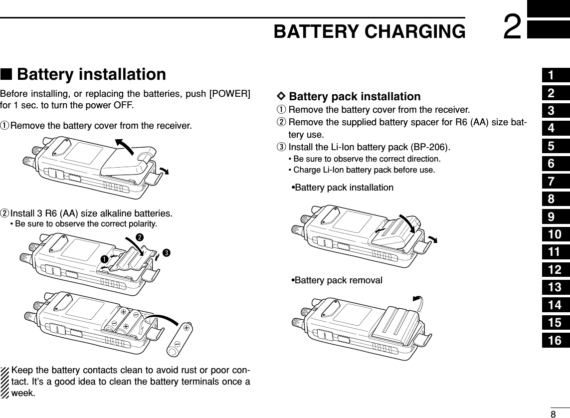 82BATTERY CHARGING12345678910111213141516■Battery installationBefore installing, or replacing the batteries, push [POWER]for 1 sec. to turn the power OFF.qRemove the battery cover from the receiver.wInstall 3 R6 (AA) size alkaline batteries.• Be sure to observe the correct polarity.Keep the battery contacts clean to avoid rust or poor con-tact. It’s a good idea to clean the battery terminals once aweek.DDBattery pack installationqRemove the battery cover from the receiver.wRemove the supplied battery spacer for R6 (AA) size bat-tery use.eInstall the Li-Ion battery pack (BP-206).• Be sure to observe the correct direction.• Charge Li-Ion battery pack before use.•Battery pack installation•Battery pack removalqwe