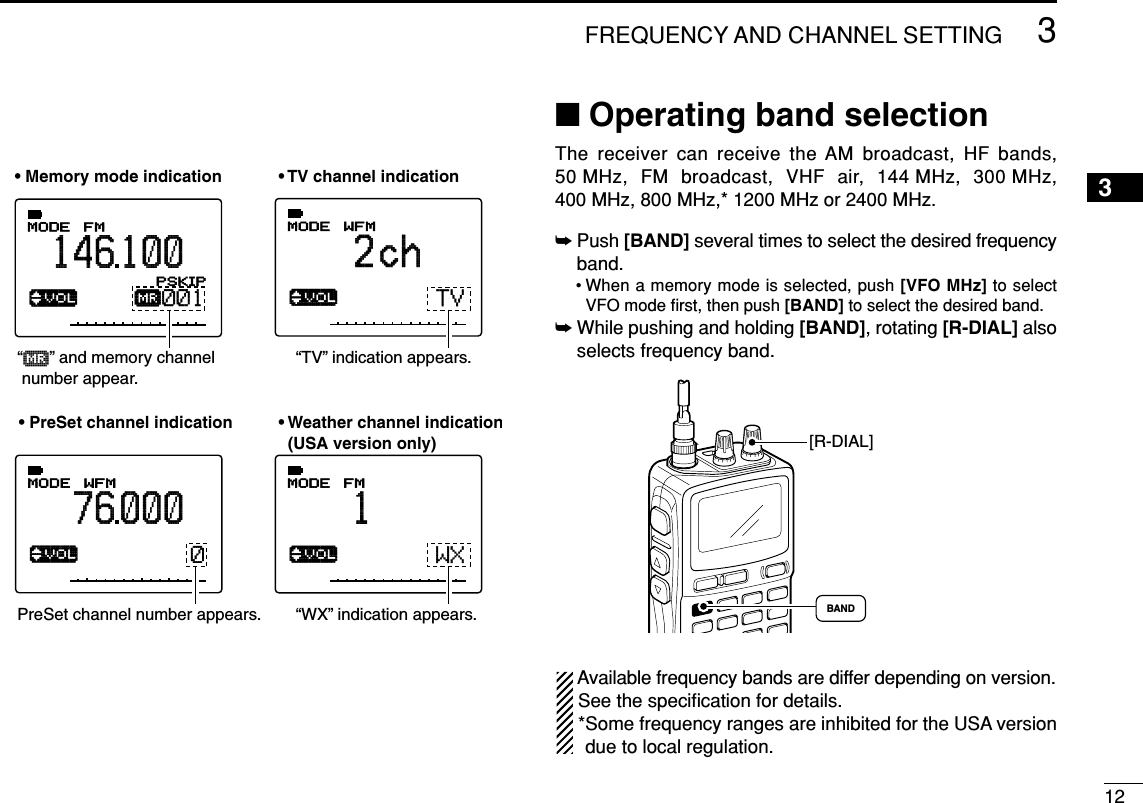 123FREQUENCY AND CHANNEL SETTING 3■Operating band selectionThe receiver can receive the AM broadcast, HF bands,50 MHz, FM broadcast, VHF air, 144 MHz, 300 MHz,400 MHz, 800 MHz,* 1200 MHz or 2400 MHz.➥Push [BAND] several times to select the desired frequencyband.• When a memory mode is selected, push [VFO MHz] to selectVFO mode ﬁrst, then push [BAND] to select the desired band.➥While pushing and holding [BAND], rotating [R-DIAL] alsoselects frequency band.Available frequency bands are differ depending on version.See the speciﬁcation for details.*Some frequency ranges are inhibited for the USA versiondue to local regulation.[R-DIAL]BAND√MODE ANLAFCTSQLWFM76 000PSKIP-DUP√µMODE ANLAFCTSQLFM146100PSKIP-DUP0010√MODE ANLAFCTSQLWFM2chPSKIP-DUPTV√MODE ANLAFCTSQLFM1PSKIP-DUPWX“µ  ” and memory channel  number appear.• PreSet channel indication• TV channel indication• Weather channel indication  (USA version only)• Memory mode indicationPreSet channel number appears.“TV” indication appears.“WX” indication appears.
