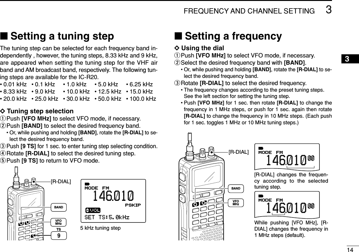 143FREQUENCY AND CHANNEL SETTING 3■Setting a tuning stepThe tuning step can be selected for each frequency band in-dependently , however, the tuning steps, 8.33 kHz and 9 kHz,are appeared when setting the tuning step for the VHF airband and AM broadcast band, respectively. The following tun-ing steps are available for the IC-R20.• 0.01 kHz • 0.1 kHz • 1.0 kHz • 5.0 kHz • 6.25 kHz• 8.33 kHz • 9.0 kHz • 10.0 kHz • 12.5 kHz • 15.0 kHz• 20.0 kHz • 25.0 kHz • 30.0 kHz • 50.0 kHz • 100.0 kHzDDTuning step selectionqPush [VFO MHz] to select VFO mode, if necessary.wPush [BAND] to select the desired frequency band.• Or, while pushing and holding [BAND], rotate the [R-DIAL] to se-lect the desired frequency band.ePush [9 TS] for 1 sec. to enter tuning step selecting condition.rRotate [R-DIAL] to select the desired tuning step.tPush [9 TS] to return to VFO mode.■Setting a frequencyDDUsing the dialqPush [VFO MHz] to select VFO mode, if necessary.wSelect the desired frequency band with [BAND].• Or, while pushing and holding [BAND], rotate the [R-DIAL] to se-lect the desired frequency band.eRotate [R-DIAL] to select the desired frequency.• The frequency changes according to the preset tuning steps.See the left section for setting the tuning step.• Push [VFO MHz] for 1 sec. then rotate [R-DIAL] to change thefrequency in 1 MHz steps, or push for 1 sec. again then rotate[R-DIAL] to change the frequency in 10 MHz steps. (Each pushfor 1 sec. toggles 1 MHz or 10 MHz tuning steps.)FMMODE14601000FMMODE14601000[R-DIAL] changes the frequen-cy according to the selected tuning step.While pushing [VFO MHz], [R-DIAL] changes the frequency in 1 MHz steps (default).[R-DIAL]BANDVFOMHzSET TS:5.0kHz√MODE ANLAFCTSQLFM146010PSKIP-DUP5 kHz tuning step[R-DIAL]TS9BANDVFOMHz