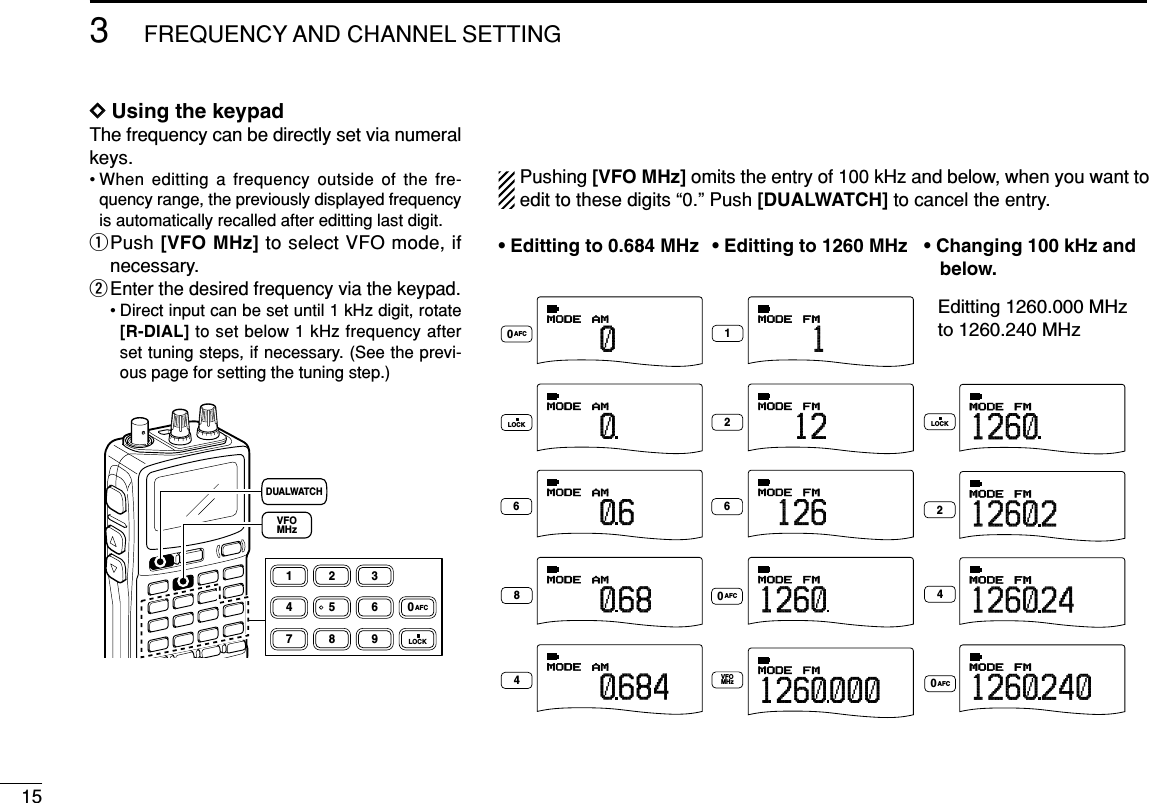 153FREQUENCY AND CHANNEL SETTING DDUsing the keypadThe frequency can be directly set via numeralkeys.• When editting a frequency outside of the fre-quency range, the previously displayed frequencyis automatically recalled after editting last digit.qPush [VFO MHz] to select VFO mode, ifnecessary.wEnter the desired frequency via the keypad.• Direct input can be set until 1 kHz digit, rotate[R-DIAL] to set below 1 kHz frequency afterset tuning steps, if necessary. (See the previ-ous page for setting the tuning step.)1234560789LOCKAFCDUALWATCHVFOMHzPushing [VFO MHz] omits the entry of 100 kHz and below, when you want toedit to these digits “0.” Push [DUALWATCH] to cancel the entry.AMMODE000010AMMODE000010AMMODE000 684AMMODE000684AMMODE000684FMMODE1000FMMODE12 000FMMODE126000FMMODE1260000FMMODE1260000FMMODE1260240FMMODE1260 240FMMODE1260240FMMODE126024012244668VFOMHz0AFC0AFC0AFCLOCK LOCK• Editting to 0.684 MHz • Editting to 1260 MHz • Changing 100 kHz and    below.Editting 1260.000 MHz to 1260.240 MHz