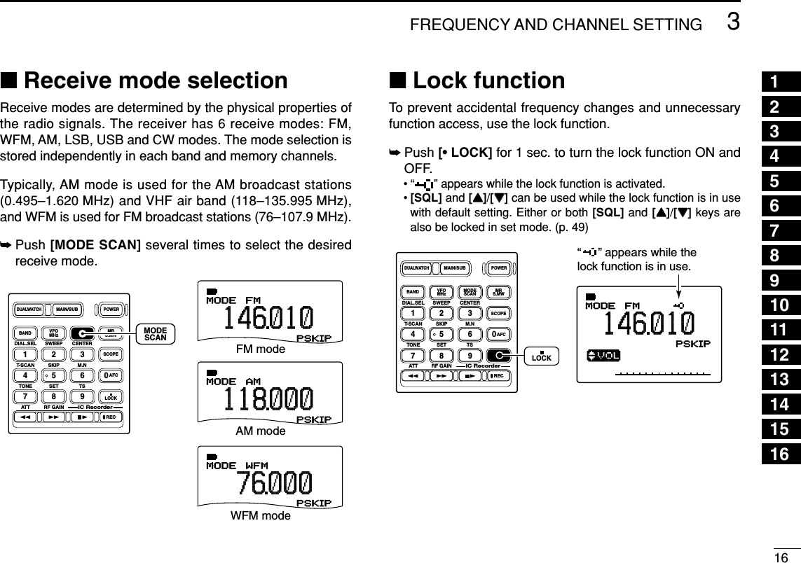163FREQUENCY AND CHANNEL SETTING 12345678910111213141516■Receive mode selectionReceive modes are determined by the physical properties ofthe radio signals. The receiver has 6 receive modes: FM,WFM, AM, LSB, USB and CW modes. The mode selection isstored independently in each band and memory channels.Typically, AM mode is used for the AM broadcast stations(0.495–1.620 MHz) and VHF air band (118–135.995 MHz),and WFM is used for FM broadcast stations (76–107.9 MHz).➥Push [MODE SCAN] several times to select the desiredreceive mode.■Lock functionTo prevent accidental frequency changes and unnecessaryfunction access, use the lock function. ➥Push [• LOCK] for 1 sec. to turn the lock function ON andOFF.• “ ” appears while the lock function is activated.•[SQL] and [YY]/[ZZ]can be used while the lock function is in usewith default setting. Either or both [SQL] and [YY]/[ZZ]keys arealso be locked in set mode. (p. 49)√MODE ANLAFCTSQLFM146010PSKIP-DUPDIAL.SEL SWEEP CENTERT-SCAN SKIP M.NTONE SET TSATT RF GAINIC Recorder1234560789BANDDUALWATCHMAIN/SUBPOWERVFOMHz MODESCAN MRS.MWSCOPELOCKRECAFC“     ” appears while the lock function is in use.LOCKDIAL.SEL SWEEP CENTERT-SCAN SKIP M.NTONE SET TSATT RF GAINIC Recorder1234560789BANDDUALWATCHMAIN/SUBPOWERVFOMHz MODESCAN MRS.MWSCOPELOCKRECAFCMODESCANWFMMODEAMMODEFMMODE76 000118000146010PSKIPPSKIPPSKIPFM modeAM modeWFM mode