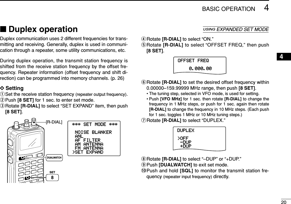 204BASIC OPERATION4Duplex communication uses 2 different frequencies for trans-mitting and receiving. Generally, duplex is used in communi-cation through a repeater, some utility communications, etc.During duplex operation, the transmit station frequency isshifted from the receive station frequency by the offset fre-quency. Repeater information (offset frequency and shift di-rection) can be programmed into memory channels. (p. 26)DDSettingqSet the receive station frequency (repeater output frequency).wPush [8 SET] for 1 sec. to enter set mode.eRotate [R-DIAL] to select “SET EXPAND” item, then push[8 SET].rRotate [R-DIAL] to select “ON.”tRotate [R-DIAL] to select “OFFSET FREQ,” then push[8 SET].yRotate [R-DIAL] to set the desired offset frequency within0.00000–159.99999 MHz range, then push [8 SET].• The tuning step, selected in VFO mode, is used for setting.• Push [VFO MHz] for 1 sec. then rotate [R-DIAL] to change thefrequency in 1 MHz steps, or push for 1 sec. again then rotate[R-DIAL] to change the frequency in 10 MHz steps. (Each pushfor 1 sec. toggles 1 MHz or 10 MHz tuning steps.)uRotate [R-DIAL] to select “DUPLEX.”iRotate [R-DIAL] to select “–DUP” or “+DUP.”oPush [DUALWATCH] to exit set mode.!0Push and hold [SQL] to monitor the transmit station fre-quency (repeater input frequency) directly.DUPLEX--DUP&gt;OFF-+DUP----------------OFFSET-FREQ----0.000.00----------------[R-DIAL]DUALWATCHSET8SET TS:5.0kHz√MODE ANLAFCTSQLFM146010P S KIP-DUP***-SET-MODE-***&gt;SET-EXPAND-FM-ANTENNA-AM-ANTENNA-AF-FILTER-ANL-NOISE-BLANKER----------------■Duplex operationUSINGEXPANDED SET MODE