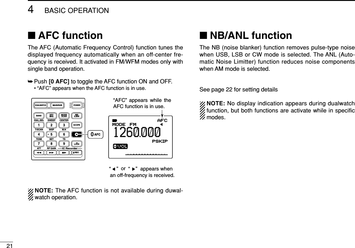 214BASIC OPERATION■AFC functionThe AFC (Automatic Frequency Control) function tunes thedisplayed frequency automatically when an off-center fre-quency is received. It activated in FM/WFM modes only withsingle band operation.➥Push [0 AFC]to toggle the AFC function ON and OFF.• “AFC” appears when the AFC function is in use.NOTE: The AFC function is not available during duwal-watch operation.■NB/ANL functionThe NB (noise blanker) function removes pulse-type noisewhen USB, LSB or CW mode is selected. The ANL (Auto-matic Noise Limitter) function reduces noise componentswhen AM mode is selected.See page 22 for setting detailsNOTE: No display indication appears during dualwatchfunction, but both functions are activate while in specificmodes.ATT√MODE ANLAFCTSQLFM1260000P S KIP-DUPATT√MODE ANLAFCTSQLFM1260000PSKIP-DUPDIAL.SEL SWEEP CENTERT-SCAN SKIP M.NTONE SET TSATT RF GAINIC Recorder1234560789BANDDUALWATCHMAIN/SUBPOWERVFOMHz MODESCAN MRS.MWSCOPELOCKRECAFC“AFC” appears while the AFC function is in use.0AFC“    ” “    ” oran off-frequency is received.appears when 