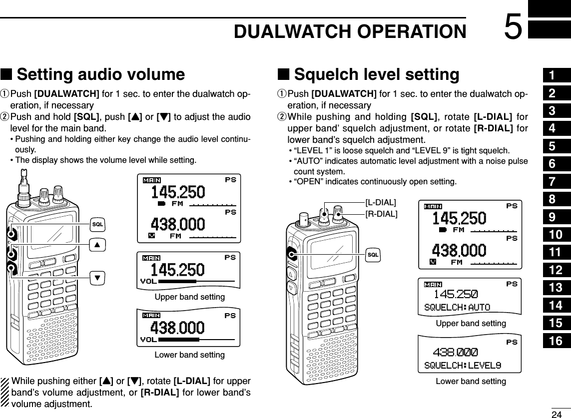245DUALWATCH OPERATION12345678910111213141516■Setting audio volumeqPush [DUALWATCH] for 1 sec. to enter the dualwatch op-eration, if necessarywPush and hold [SQL], push [YY]or [ZZ]to adjust the audiolevel for the main band. • Pushing and holding either key change the audio level continu-ously.• The display shows the volume level while setting.While pushing either [YY]or [ZZ], rotate [L-DIAL] for upperband’s volume adjustment, or [R-DIAL] for lower band’svolume adjustment.■Squelch level settingqPush [DUALWATCH] for 1 sec. to enter the dualwatch op-eration, if necessarywWhile pushing and holding [SQL], rotate [L-DIAL] forupper band’ squelch adjustment, or rotate [R-DIAL] forlower band’s squelch adjustment.• “LEVEL 1” is loose squelch and “LEVEL 9” is tight squelch.• “AUTO” indicates automatic level adjustment with a noise pulsecount system.• “OPEN” indicates continuously open setting.145 000433 000AFC -DUP-DUPFMTSQLTSQLPSPSP RIOP RIOLSB0000000000145250438000AFC -DUP-DUPFMTSQLTSQLPSPSPRIOPRIOFM0000000000PSPSPSSQUELCH:LEVEL9438.000SQUELCH:AUTOPS145.250[R-DIAL][L-DIAL]SQLUpper band settingLower band setting145250438000AFC -DUP-DUPFMVOLVOLTSQLTSQLPSPSPRIOPRIOFM0000000000145250438000PSPS000000Upper band settingLower band settingSQL