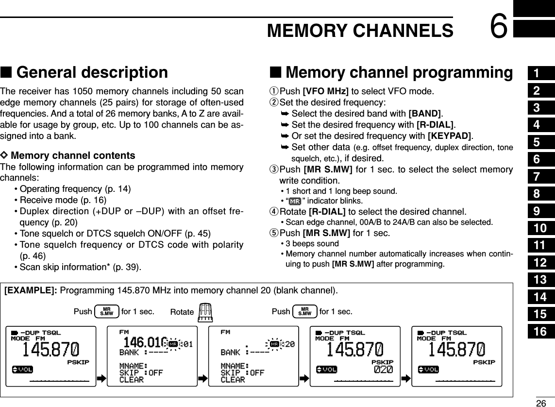 266MEMORY CHANNELS■General descriptionThe receiver has 1050 memory channels including 50 scanedge memory channels (25 pairs) for storage of often-usedfrequencies. And a total of 26 memory banks, A to Z are avail-able for usage by group, etc. Up to 100 channels can be as-signed into a bank.DDMemory channel contentsThe following information can be programmed into memorychannels:• Operating frequency (p. 14)• Receive mode (p. 16)• Duplex direction (+DUP or –DUP) with an offset fre-quency (p. 20)• Tone squelch or DTCS squelch ON/OFF (p. 45)• Tone squelch frequency or DTCS code with polarity(p. 46)• Scan skip information* (p. 39). ■Memory channel programmingqPush [VFO MHz] to select VFO mode.wSet the desired frequency:➥Select the desired band with [BAND].➥Set the desired frequency with [R-DIAL].➥Or set the desired frequency with [KEYPAD].➥Set other data (e.g. offset frequency, duplex direction, tonesquelch, etc.), if desired.ePush [MR S.MW] for 1 sec. to select the select memorywrite condition.• 1 short and 1 long beep sound.•“µ” indicator blinks.rRotate [R-DIAL] to select the desired channel.• Scan edge channel, 00A/B to 24A/B can also be selected.tPush [MR S.MW] for 1 sec.• 3 beeps sound• Memory channel number automatically increases when contin-uing to push [MR S.MW] after programming.[EXAMPLE]: Programming 145.870 MHz into memory channel 20 (blank channel).√µMODEANLAFCTSQLTSQLFMFM145870PSKIP-DUP-DUP001√µMODEANLAFCTSQLTSQLFM145870PSKIP-DUP-DUP020√µMODEANLAFCTSQLTSQLFM145870PSKIP-DUP-DUP020&gt;CLEARCLEAR-SKIPSKIP-:OFF:OFF-MNAME:MNAME:-BNAME:-BNAME:-BANKBANK-:----:----001001µ.146.010FM&gt;CLEARCLEAR-SKIPSKIP-:OFF:OFF-MNAME:MNAME:-BNAME:-BNAME:-BANKBANK-:----:----020020µ.--------------------------------Push             for 1 sec. RotateMRS.MWPush             for 1 sec.MRS.MW12345678910111213141516