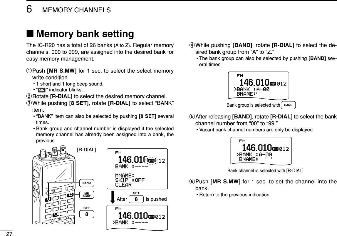 276MEMORY CHANNELS■Memory bank settingThe IC-R20 has a total of 26 banks (A to Z). Regular memorychannels, 000 to 999, are assigned into the desired bank foreasy memory management.qPush [MR S.MW] for 1 sec. to select the select memorywrite condition.• 1 short and 1 long beep sound.•“µ” indicator blinks.wRotate [R-DIAL] to select the desired memory channel.eWhile pushing [8 SET], rotate [R-DIAL] to select “BANK”item.• “BANK” item can also be selected by pushing [8 SET] severaltimes.• Bank group and channel number is displayed if the selectedmemory channel has already been assigned into a bank, theprevious.rWhile pushing [BAND], rotate [R-DIAL] to select the de-sired bank group from “A” to “Z.”• The bank group can also be selected by pushing [BAND] sev-eral times.tAfter releasing [BAND], rotate [R-DIAL] to select the bankchannel number from “00” to “99.”• Vacant bank channel numbers are only be displayed.yPush [MR S.MW] for 1 sec. to set the channel into thebank.• Return to the previous indication.-BNAME:FM&gt;BANK-:A-00012µ.146.010Bank channel is selected with [R-DIAL]-BNAME:FM&gt;BANK-:A-00012µ.146.010Bank group is selected with BANDFM&gt;CLEAR-SKIP-:OFF-MNAME:-BNAME:-BANK-:----012µ.146.010FM&gt;BANK-:----012µ.146.010is pushedAfter[R-DIAL]SET8SET8MRS.MWBANDSET TS:5.0kHz√MODE ANLAFCTSQLFM146010P S KIP-DUP