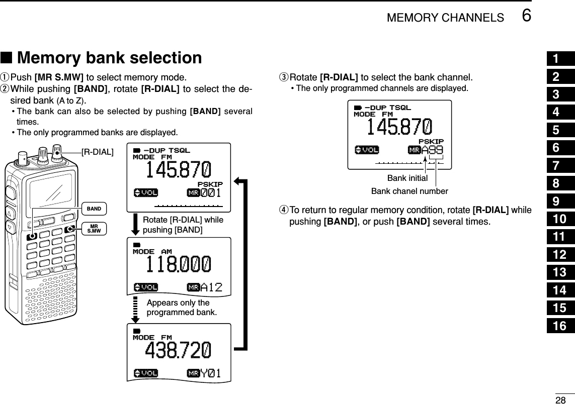 286MEMORY CHANNELS■Memory bank selectionqPush [MR S.MW] to select memory mode.wWhile pushing [BAND], rotate [R-DIAL] to select the de-sired bank (A to Z).• The bank can also be selected by pushing [BAND] severaltimes.• The only programmed banks are displayed.eRotate [R-DIAL] to select the bank channel.• The only programmed channels are displayed.rTo return to regular memory condition, rotate [R-DIAL] whilepushing [BAND], or push [BAND] several times.ATT√µMODE ANLAFCTSQLFM145870PSKIP-DUPA99Bank initialBank chanel numberATT√µMODE ANLAFCTSQLFM145870PSKIP-DUP001√µMODE ANLAFCTSQLAM118000P S KIP-DUPA12√µMODE ANLAFCTSQLFM438720P S KIP-DUPY01Rotate [R-DIAL] while pushing [BAND]Appears only the programmed bank. [R-DIAL]MRS.MWBANDSET TS:5.0kHz√MODE ANLAFCTSQLFM146010P S KIP-DUP12345678910111213141516