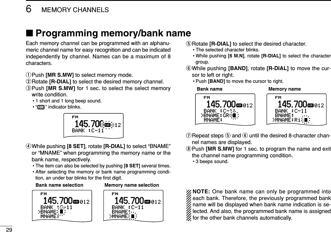296MEMORY CHANNELS■Programming memory/bank name Each memory channel can be programmed with an alphanu-meric channel name for easy recognition and can be indicatedindependently by channel. Names can be a maximum of 8characters.qPush [MR S.MW] to select memory mode.wRotate [R-DIAL] to select the desired memory channel.ePush [MR S.MW] for 1 sec. to select the select memorywrite condition.• 1 short and 1 long beep sound.•“µ” indicator blinks.rWhile pushing [8 SET], rotate [R-DIAL] to select “BNAME”or “MNAME” when programming the memory name or thebank name, respectively.• The item can also be selected by pushing [8 SET] several times.• After selecting the memory or bank name programming condi-tion, an under bar blinks for the ﬁrst digit.tRotate [R-DIAL] to select the desired character.• The selected character blinks.• While pushing [6 M.N], rotate [R-DIAL] to select the charactergroup.yWhile pushing [BAND], rotate [R-DIAL] to move the cur-sor to left or right.• Push [BAND] to move the cursor to right.uRepeat steps tand yuntil the desired 8-character chan-nel names are displayed.iPush [MR S.MW] for 1 sec. to program the name and exitthe channel name programming condition.• 3 beeps sound.•Available charactersA to Z, 0 to 9, (, ), ✱, +, –, ,, /, |, = and space.NOTE: One bank name can only be programmed intoeach bank. Therefore, the previously programmed bankname will be displayed when bank name indication is se-lected. And also, the programmed bank name is assignedfor the other bank channels automatically.FM-MNAME:-BANK-:C-11012µ.145.700FM&gt;MNAME:Ric&gt;BNAME:&gt;BNAME:GRO-BANK-:C-11012µ.145.700Bank name Memory nameFM-MNAME:&gt;BNAME:-BANK-:C-11012µ.145.700FM&gt;MNAME:&gt;BNAME:-BANK-:C-11012µ.145.700Memory name selectionBank name selectionFM&gt;BANK-:C-11012µ.145.700