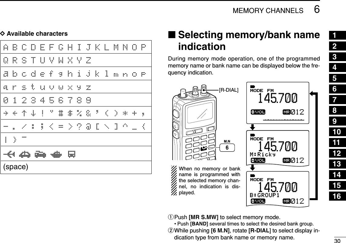 306MEMORY CHANNELSDDAvailable characters ■Selecting memory/bank nameindicationDuring memory mode operation, one of the programmedmemory name or bank name can be displayed below the fre-quency indication.qPush [MR S.MW] to select memory mode.• Push [BAND] several times to select the desired bank group.wWhile pushing [6 M.N], rotate [R-DIAL] to select display in-dication type from bank name or memory name.ATTB:GROUP1√µMODE ANLAFCTSQLFM145700PSKIP-DUP012M:Ricky√µMODE ANLAFCTSQLFM145700PSKIP-DUP012B:GROUP1√µMODE ANLAFCTSQLFM145700PSKIP-DUP012When no memory or bank name is programmed with the selected memory chan-nel, no indication is dis-played.M.N6[R-DIAL]12345678910111213141516A B C D E F G H I J K L M N O P Q R S T U V W X Y Za b c d e f g h i j k l m n o p q r s t u v w x y z0 1 2 3 4 5 6 7 8 9‰ Ò ¨ Î ! &quot; # $ % &amp; &apos; ( ) * + , - . / : ; &lt; = &gt; ? @ [ \ ] ^ _ { | } ~0 1 2 4 3(space)