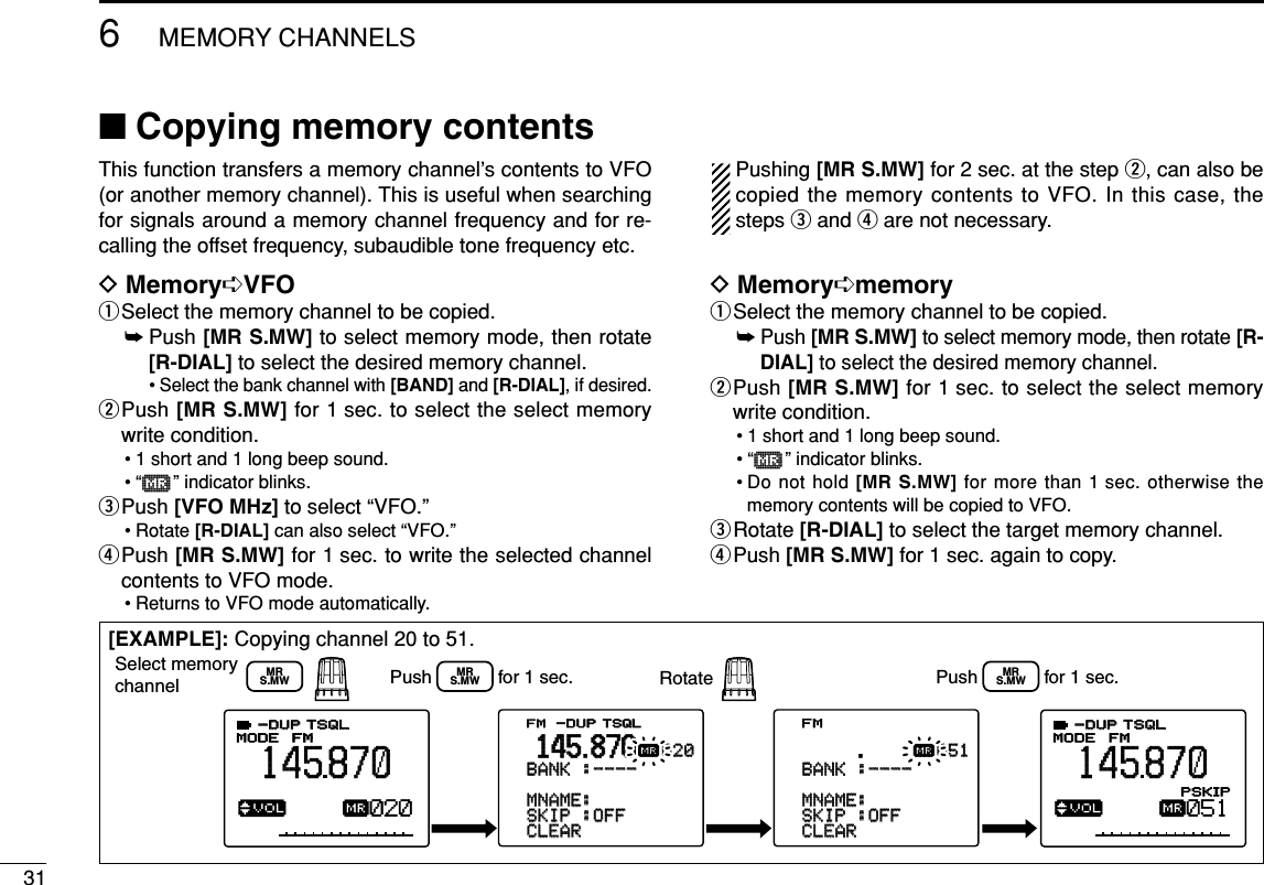 316MEMORY CHANNELS■Copying memory contentsThis function transfers a memory channel’s contents to VFO(or another memory channel). This is useful when searchingfor signals around a memory channel frequency and for re-calling the offset frequency, subaudible tone frequency etc.DMemory➪VFOqSelect the memory channel to be copied.➥Push [MR S.MW] to select memory mode, then rotate[R-DIAL] to select the desired memory channel.• Select the bank channel with [BAND] and [R-DIAL], if desired.wPush [MR S.MW] for 1 sec. to select the select memorywrite condition.• 1 short and 1 long beep sound.•“µ” indicator blinks.ePush [VFO MHz] to select “VFO.” • Rotate [R-DIAL] can also select “VFO.”rPush [MR S.MW] for 1 sec. to write the selected channelcontents to VFO mode.• Returns to VFO mode automatically.Pushing [MR S.MW] for 2 sec. at the step w, can also becopied the memory contents to VFO. In this case, thesteps eand rare not necessary.DMemory➪memoryqSelect the memory channel to be copied.➥Push [MR S.MW]to select memory mode, then rotate [R-DIAL] to select the desired memory channel.wPush [MR S.MW] for 1 sec. to select the select memorywrite condition.• 1 short and 1 long beep sound.•“µ” indicator blinks.• Do not hold [MR S.MW] for more than 1 sec. otherwise thememory contents will be copied to VFO.eRotate [R-DIAL] to select the target memory channel.rPush [MR S.MW] for 1 sec. again to copy.[EXAMPLE]: Copying channel 20 to 51.√µMODEANLAFCTSQLTSQLFMFMFM145870P S KIP-DUP-DUP TSQLTSQL-DUP-DUP020√µMODEANLAFCTSQLTSQLFM145870PSKIP-DUP-DUP051&gt;CLEARCLEAR-SKIPSKIP-:OFF:OFF-MNAME:MNAME:-BNAME:-BNAME:-BANKBANK-:----:----020020µ.145.870FM&gt;CLEARCLEAR-SKIPSKIP-:OFF:OFF-MNAME:MNAME:-BNAME:-BNAME:-BANKBANK-:----:----051051µ.--------------------------------Select memory channel Push             for 1 sec. RotateMRS.MWMRS.MWPush             for 1 sec.MRS.MW