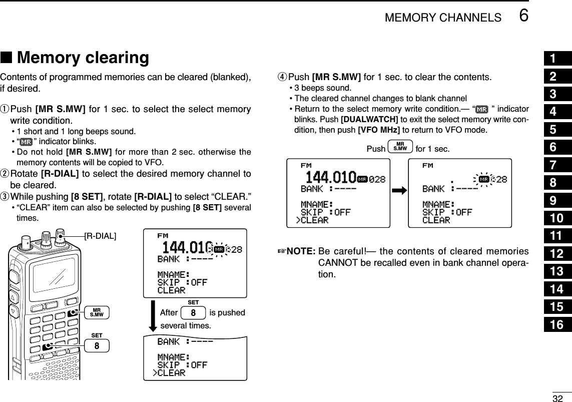 326MEMORY CHANNELS■Memory clearingContents of programmed memories can be cleared (blanked),if desired.qPush [MR S.MW] for 1 sec. to select the select memorywrite condition.• 1 short and 1 long beeps sound.•“µ” indicator blinks.• Do not hold [MR S.MW] for more than 2 sec. otherwise thememory contents will be copied to VFO.wRotate [R-DIAL] to select the desired memory channel tobe cleared.eWhile pushing [8 SET], rotate [R-DIAL] to select “CLEAR.”• “CLEAR” item can also be selected by pushing [8 SET] severaltimes.rPush [MR S.MW] for 1 sec. to clear the contents.• 3 beeps sound.• The cleared channel changes to blank channel• Return to the select memory write condition.— “µ” indicatorblinks. Push [DUALWATCH] to exit the select memory write con-dition, then push [VFO MHz] to return to VFO mode.☞NOTE: Be careful!— the contents of cleared memoriesCANNOT be recalled even in bank channel opera-tion.FM&gt;CLEAR-SKIP-:OFF-MNAME:-BNAME:-BANK-:----028µ.144.010FM&gt;CLEAR-SKIP-:OFF-MNAME:-BNAME:-BANK-:----028µ.144.010Push             for 1 sec.MRS.MWFM&gt;CLEAR-SKIP-:OFF-MNAME:-BNAME:-BANK-:----028µ.144.010&gt;CLEAR-SKIP-:OFF-MNAME:-BNAME:-BANK-:----FM&gt;BANK-:----028µ.144.010is pushedseveral times.After[R-DIAL]SET8SET8MRS.MWSET TS:5.0kHz√MODE ANLAFCTSQLFM146010P S KIP-DUP12345678910111213141516