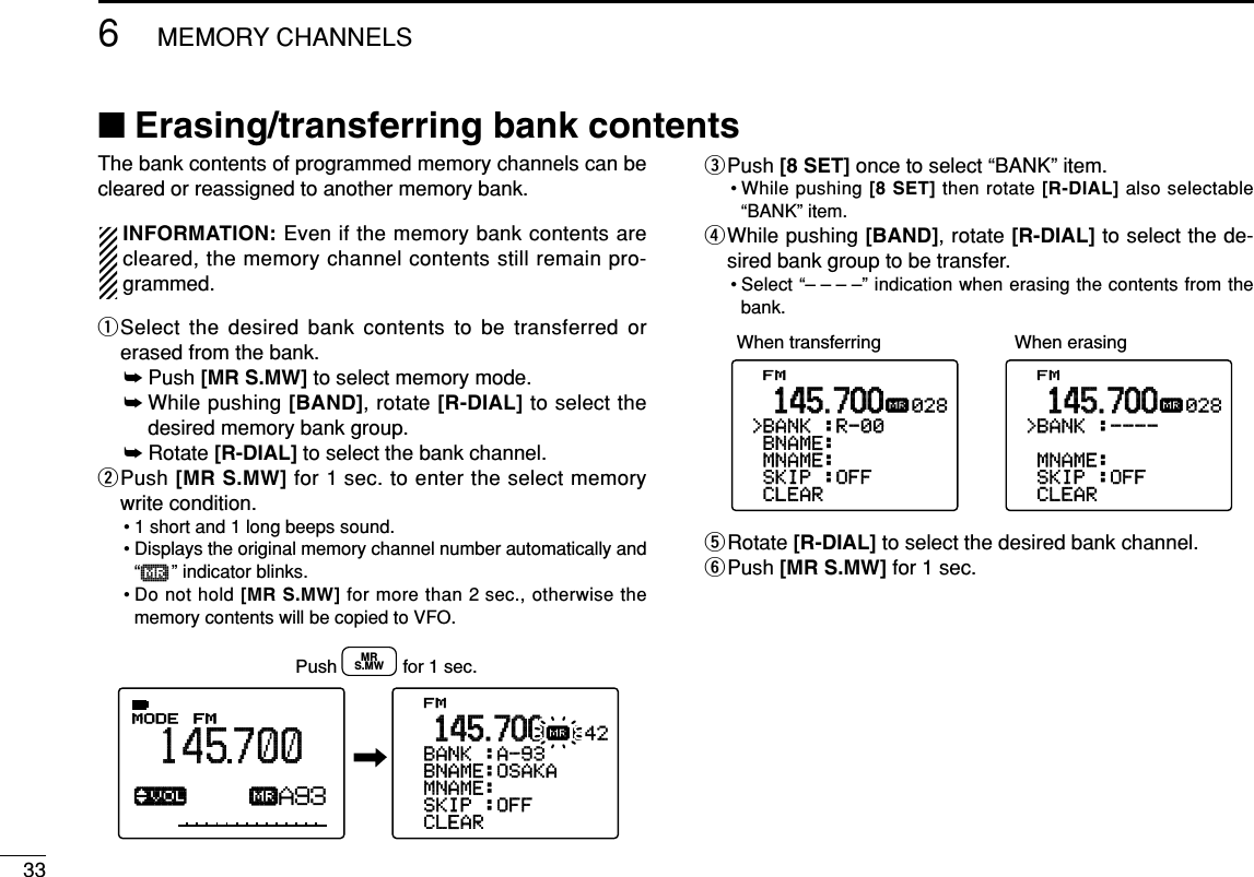 336MEMORY CHANNELS■Erasing/transferring bank contentsThe bank contents of programmed memory channels can becleared or reassigned to another memory bank.INFORMATION: Even if the memory bank contents arecleared, the memory channel contents still remain pro-grammed.qSelect the desired bank contents to be transferred orerased from the bank.➥Push [MR S.MW] to select memory mode.➥While pushing [BAND], rotate [R-DIAL] to select thedesired memory bank group.➥Rotate [R-DIAL] to select the bank channel.wPush [MR S.MW] for 1 sec. to enter the select memorywrite condition.• 1 short and 1 long beeps sound.• Displays the original memory channel number automatically and“µ” indicator blinks.• Do not hold [MR S.MW] for more than 2 sec., otherwise thememory contents will be copied to VFO.ePush [8 SET] once to select “BANK” item.• While pushing [8 SET] then rotate [R-DIAL] also selectable“BANK” item.rWhile pushing [BAND], rotate [R-DIAL] to select the de-sired bank group to be transfer.• Select “– – – –” indication when erasing the contents from thebank.tRotate [R-DIAL] to select the desired bank channel.yPush [MR S.MW] for 1 sec.FM&gt;CLEAR-SKIP-:OFF-MNAME:-BNAME:&gt;BANK-:----028µ.145.700FM&gt;CLEAR-SKIP-:OFF-MNAME:-BNAME:&gt;BANK-:R-00028µ.145.700When transferring When erasing ATTB:GROUP1√µMODE ANLAFCTSQLFM145700PSKIP-DUPA93FM&gt;CLEAR-SKIP-:OFF-MNAME:-BNAME:OSAKA-BANK-:A-93642µ.145.700Push             for 1 sec.MRS.MW