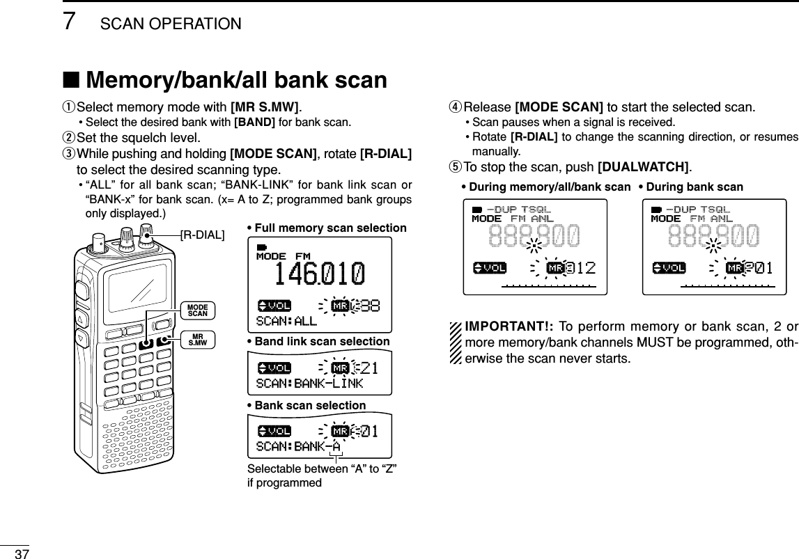 377SCAN OPERATION■Memory/bank/all bank scan qSelect memory mode with [MR S.MW].• Select the desired bank with [BAND] for bank scan.wSet the squelch level.eWhile pushing and holding [MODE SCAN], rotate [R-DIAL]to select the desired scanning type.• “ALL” for all bank scan; “BANK-LINK” for bank link scan or“BANK-x” for bank scan. (x= A to Z; programmed bank groupsonly displayed.)rRelease [MODE SCAN] to start the selected scan.• Scan pauses when a signal is received.• Rotate [R-DIAL] to change the scanning direction, or resumesmanually.tTo stop the scan, push [DUALWATCH].IMPORTANT!: To perform memory or bank scan, 2 ormore memory/bank channels MUST be programmed, oth-erwise the scan never starts.√µMODE ANLAFCTSQLFM888800P S KIP-DUP012√µMODE ANLAFCTSQLFM888800P S KIP-DUPP01• During memory/all/bank scan • During bank scanSCAN:ALL√µMODE ANLAFCTSQLFM146010PSKIP-DUP088SCAN:BANK-LINK√µPSKIP121SCAN:BANK-A√µPSKIPA01• Full memory scan selection• Band link scan selection• Bank scan selectionSelectable between “A” to “Z” if programmed[R-DIAL]MODESCANMRS.MW