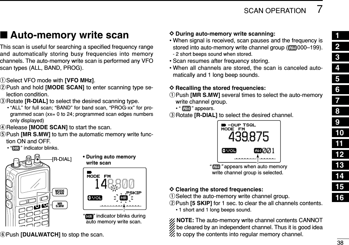 387SCAN OPERATION■Auto-memory write scanThis scan is useful for searching a speciﬁed frequency rangeand automatically storing busy frequencies into memorychannels. The auto-memory write scan is performed any VFOscan types (ALL, BAND, PROG).qSelect VFO mode with [VFO MHz].wPush and hold [MODE SCAN] to enter scanning type se-lection condition.eRotate [R-DIAL] to select the desired scanning type.• “ALL” for full scan; “BAND” for band scan, “PROG-xx” for pro-grammed scan (xx= 0 to 24; programmed scan edges numbersonly displayed)rRelease [MODE SCAN] to start the scan.tPush [MR S.MW] to turn the automatic memory write func-tion ON and OFF.•“µ” indicator blinks.yPush [DUALWATCH] to stop the scan.DDDuring auto-memory write scanning:• When signal is received, scan pauses and the frequency isstored into auto-memory write channel group (å000–199).- 2 short beeps sound when stored.• Scan resumes after frequency storing.• When all channels are stored, the scan is canceled auto-matically and 1 long beep sounds.DDRecalling the stored frequencies:qPush [MR S.MW] several times to select the auto-memorywrite channel group.•“ å” appears.eRotate [R-DIAL] to select the desired channel.DDClearing the stored frequencies:qSelect the auto-memory write channel group.wPush [5 SKIP] for 1 sec. to clear the all channels contents.• 1 short and 1 long beeps sound.NOTE: The auto-memory write channel contents CANNOTbe cleared by an independent channel. Thus it is good ideato copy the contents into regular memory channel.√åMODE ANLAFCTSQLFM439875P S KIP-DUP001“ å    ” appears when auto memory   write channel group is selected.√µMODE ANLAFCTSQLFM148800PSKIP-DUP001• During auto memory   write scan“      ” indicator blinks during  auto memory write scan.[R-DIAL]MODESCANMRS.MWµ12345678910111213141516