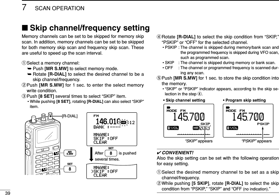 397SCAN OPERATIONMemory channels can be set to be skipped for memory skipscan. In addition, memory channels can be set to be skippedfor both memory skip scan and frequency skip scan. Theseare useful to speed up the scan interval.qSelect a memory channel:➥Push [MR S.MW] to select memory mode.➥Rotate [R-DIAL] to select the desired channel to be askip channel/frequency.wPush [MR S.MW] for 1 sec. to enter the select memorywrite condition.ePush [8 SET] several times to select “SKIP” item.• While pushing [8 SET], rotating [R-DIAL] can also select “SKIP”item.rRotate [R-DIAL] to select the skip condition from “SKIP,”“PSKIP” or “OFF” for the selected channel.• PSKIP : The channel is skipped during memory/bank scan andthe programmed frequency is skipped during VFO scan,such as programmed scan.• SKIP : The channel is skipped during memory or bank scan. • OFF : The channel or programmed frequency is scanned dur-ing any scan.tPush [MR S.MW] for 1 sec. to store the skip condition intothe memory.• “SKIP” or “PSKIP” indicator appears, according to the skip se-lection in the step r.✔CONVENIENT!Also the skip setting can be set with the following operationfor easy setting.qSelect the desired memory channel to be set as a skipchannel/frequency.wWhile pushing [5 SKIP], rotate [R-DIAL] to select the skipcondition from “PSKIP,” “SKIP” and “OFF (no indication).”ATTB:GROUP1√µMODE ANLAFCTSQLFM145700PSKIP-DUP003ATTB:GROUP1√µMODE ANLAFCTSQLFM145700PSKIP-DUP033• Skip channel setting • Program skip setting“SKIP” appears“PSKIP” appearsFM&gt;CLEAR-SKIP-:OFF-MNAME:-BNAME:&gt;CLEAR&gt;SKIP-:OFF-MNAME:-BANK-:----012µ.146.010is pushedseveral times.After[R-DIAL]SET8SET8MRS.MW■Skip channel/frequency setting