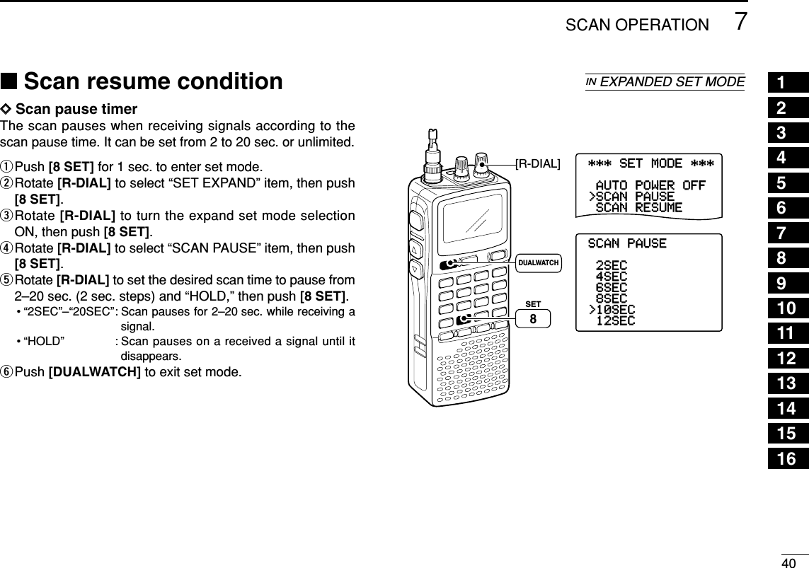 407SCAN OPERATIONDDScan pause timerThe scan pauses when receiving signals according to thescan pause time. It can be set from 2 to 20 sec. or unlimited.qPush [8 SET] for 1 sec. to enter set mode.wRotate [R-DIAL] to select “SET EXPAND” item, then push[8 SET].eRotate [R-DIAL] to turn the expand set mode selectionON, then push [8 SET].rRotate [R-DIAL] to select “SCAN PAUSE” item, then push[8 SET].tRotate [R-DIAL] to set the desired scan time to pause from2–20 sec. (2 sec. steps) and “HOLD,” then push [8 SET].• “2SEC”–“20SEC”: Scan pauses for 2–20 sec. while receiving asignal.• “HOLD” : Scan pauses on a received a signal until itdisappears.yPush [DUALWATCH] to exit set mode.***-SET-MODE-***-SCAN-RESUME&gt;SCAN-PAUSE-AUTO-POWER-OFF----------------SCAN-PAUSE-12SEC&gt;10SEC-8SEC-6SEC-4SEC-2SEC----------------[R-DIAL]DUALWATCHSET8■Scan resume conditionINEXPANDED SET MODE 12345678910111213141516