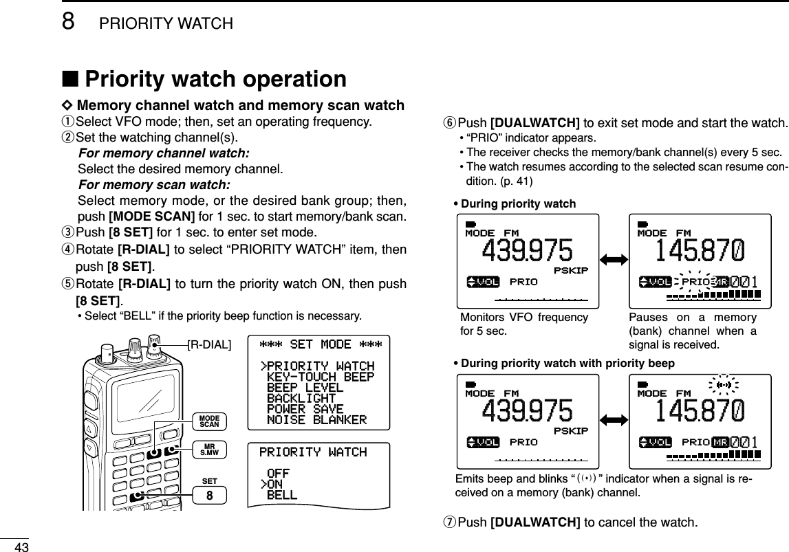 438PRIORITY WATCH■Priority watch operationDDMemory channel watch and memory scan watchqSelect VFO mode; then, set an operating frequency.wSet the watching channel(s).For memory channel watch:Select the desired memory channel.For memory scan watch:Select memory mode, or the desired bank group; then,push [MODE SCAN] for 1 sec. to start memory/bank scan.ePush [8 SET] for 1 sec. to enter set mode.rRotate [R-DIAL] to select “PRIORITY WATCH” item, thenpush [8 SET].tRotate [R-DIAL] to turn the priority watch ON, then push[8 SET].• Select “BELL” if the priority beep function is necessary.yPush [DUALWATCH] to exit set mode and start the watch.• “PRIO” indicator appears.• The receiver checks the memory/bank channel(s) every 5 sec.• The watch resumes according to the selected scan resume con-dition. (p. 41)uPush [DUALWATCH] to cancel the watch.√µMODEANLAFCPRIOTSQLFM439975PSKIP-DUP001√µMODEANLAFCPRIOTSQLFM145870PSKIP-DUP001√µMODEANLAFCPRIOTSQLFM439975PSKIP-DUP001√µMODEANLAFCPRIOTSQLFM145870PSKIP-DUP001• During priority watchMonitors VFO frequency for 5 sec.Pauses on a memory (bank) channel when a signal is received.• During priority watch with priority beepEmits beep and blinks “S” indicator when a signal is re-ceived on a memory (bank) channel.-NOISE-BLANKER-POWER-SAVE-BACKLIGHT-BEEP-LEVEL-KEY-TOUCH-BEEP&gt;PRIORITY-WATCH----------------PRIORITY-WATCH-BELL&gt;ON-OFF----------------***-SET-MODE-***[R-DIAL]SET8MRS.MWMODESCAN