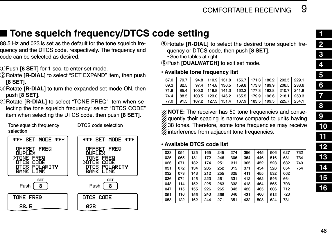 469COMFORTABLE RECEIVING ■Tone squelch frequency/DTCS code setting88.5 Hz and 023 is set as the default for the tone squelch fre-quency and the DTCS code, respectively. The frequency andcode can be selected as desired.qPush [8 SET] for 1 sec. to enter set mode.wRotate [R-DIAL] to select “SET EXPAND” item, then push[8 SET].eRotate [R-DIAL] to turn the expanded set mode ON, thenpush [8 SET].rRotate [R-DIAL] to select “TONE FREQ” item when se-lecting the tone squelch frequency; select “DTCS CODE”item when selecting the DTCS code, then push [8 SET].tRotate [R-DIAL] to select the desired tone squelch fre-quency or DTCS code, then push [8 SET].• See the tables at right.yPush [DUALWATCH] to exit set mode.•Available tone frequency listNOTE: The receiver has 50 tone frequencies and conse-quently their spacing is narrow compared to units having38 tones. Therefore, some tone frequencies may receiveinterference from adjacent tone frequencies.•Available DTCS code list02302502603103203604304705105312513113213414314515215515616224524625125225526126326526627135636436537141141241342343143250651652352653254656560661262405406507107207307411411511612216517217420521222322522624324427430631131532533133234334635144544645245445546246446546650362763163265466266470371272373173273474375467.069.371.974.477.079.782.585.488.591.594.897.4100.0103.5107.2110.9114.8118.8123.0127.3131.8136.5141.3146.2151.4156.7159.8162.2165.5167.9171.3173.8177.3179.9183.5186.2189.9192.8196.6199.5203.5206.5210.7218.1225.7229.1233.6241.8250.3254.1-BANK-LINK-DTCS-POLARITY-DTCS-CODE&gt;TONE-FREQ-DUPLEX-OFFSET-FREQ----------------TONE-FREQ88.5----------------***-SET-MODE-***-BANK-LINK-DTCS-POLARITY&gt;DTCS-CODE-TONE-FREQ-DUPLEX-OFFSET-FREQ----------------DTCS-CODE023----------------***-SET-MODE-***PushSET8PushSET8Tone squelch frequency selectionDTCS code selection12345678910111213141516