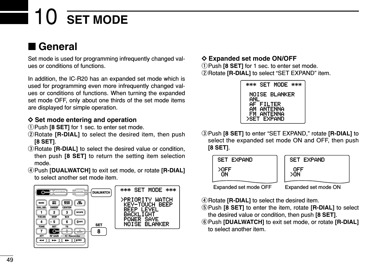 49SET MODE10■GeneralSet mode is used for programming infrequently changed val-ues or conditions of functions.In addition, the IC-R20 has an expanded set mode which isused for programming even more infrequently changed val-ues or conditions of functions. When turning the expandedset mode OFF, only about one thirds of the set mode itemsare displayed for simple operation.DDSet mode entering and operationqPush [8 SET] for 1 sec. to enter set mode.wRotate [R-DIAL] to select the desired item, then push[8 SET].eRotate [R-DIAL] to select the desired value or condition,then push [8 SET] to return the setting item selectionmode.rPush [DUALWATCH] to exit set mode, or rotate [R-DIAL]to select another set mode item.DDExpanded set mode ON/OFFqPush [8 SET] for 1 sec. to enter set mode.wRotate [R-DIAL] to select “SET EXPAND” item.ePush [8 SET] to enter “SET EXPAND,” rotate [R-DIAL] toselect the expanded set mode ON and OFF, then push[8 SET].rRotate [R-DIAL] to select the desired item.tPush [8 SET] to enter the item, rotate [R-DIAL] to selectthe desired value or condition, then push [8 SET].yPush [DUALWATCH] to exit set mode, or rotate [R-DIAL]to select another item.SET-EXPAND-ON&gt;OFF----------------SET-EXPAND&gt;ON-OFF----------------Expanded set mode OFF Expanded set mode ON***-SET-MODE-***&gt;SET-EXPAND-FM-ANTENNA-AM-ANTENNA-AF-FILTER-ANL-NOISE-BLANKER----------------***-SET-MODE-***-NOISE-BLANKER-POWER-SAVE-BACKLIGHT-BEEP-LEVEL-KEY-TOUCH-BEEP&gt;PRIORITY-WATCH----------------SET-EXPAND-ON&gt;OFF----------------SET-EXPAND&gt;ON-OFF----------------DIAL.SEL SWEEP CENTERT-SCAN SKIP M.NTONE SET TSATT RF GAINIC Recorder1234560789BANDDUALWATCHMAIN/SUBPOWERVFOMHz MODESCAN MRS.MWSCOPELOCKRECAFCSET8DUALWATCH