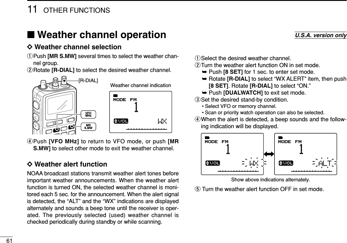 6111 OTHER FUNCTIONSDDWeather channel selectionqPush [MR S.MW] several times to select the weather chan-nel group.wRotate [R-DIAL] to select the desired weather channel. rPush [VFO MHz] to return to VFO mode, or push [MRS.MW] to select other mode to exit the weather channel.DDWeather alert functionNOAA broadcast stations transmit weather alert tones beforeimportant weather announcements. When the weather alertfunction is turned ON, the selected weather channel is moni-tored each 5 sec. for the announcement. When the alert signalis detected, the “ALT” and the “WX” indications are displayedalternately and sounds a beep tone until the receiver is oper-ated. The previously selected (used) weather channel ischecked periodically during standby or while scanning.qSelect the desired weather channel.wTurn the weather alert function ON in set mode.➥Push [8 SET] for 1 sec. to enter set mode.➥Rotate [R-DIAL] to select “WX ALERT” item, then push[8 SET]. Rotate [R-DIAL] to select “ON.”➥Push [DUALWATCH] to exit set mode.eSet the desired stand-by condition.• Select VFO or memory channel.• Scan or priority watch operation can also be selected.rWhen the alert is detected, a beep sounds and the follow-ing indication will be displayed.tTurn the weather alert function OFF in set mode.√MODE ANLAFCTSQLFMPSKIP-DUPWX√MODE ANLAFCTSQLFMPSKIP-DUPALT1 1Show above indications alternately.√MODE ANLAFCTSQLFM1PSKIP-DUPWXWeather channel indication[R-DIAL]MRS.MWVFOMHz■Weather channel operation U.S.A. version only