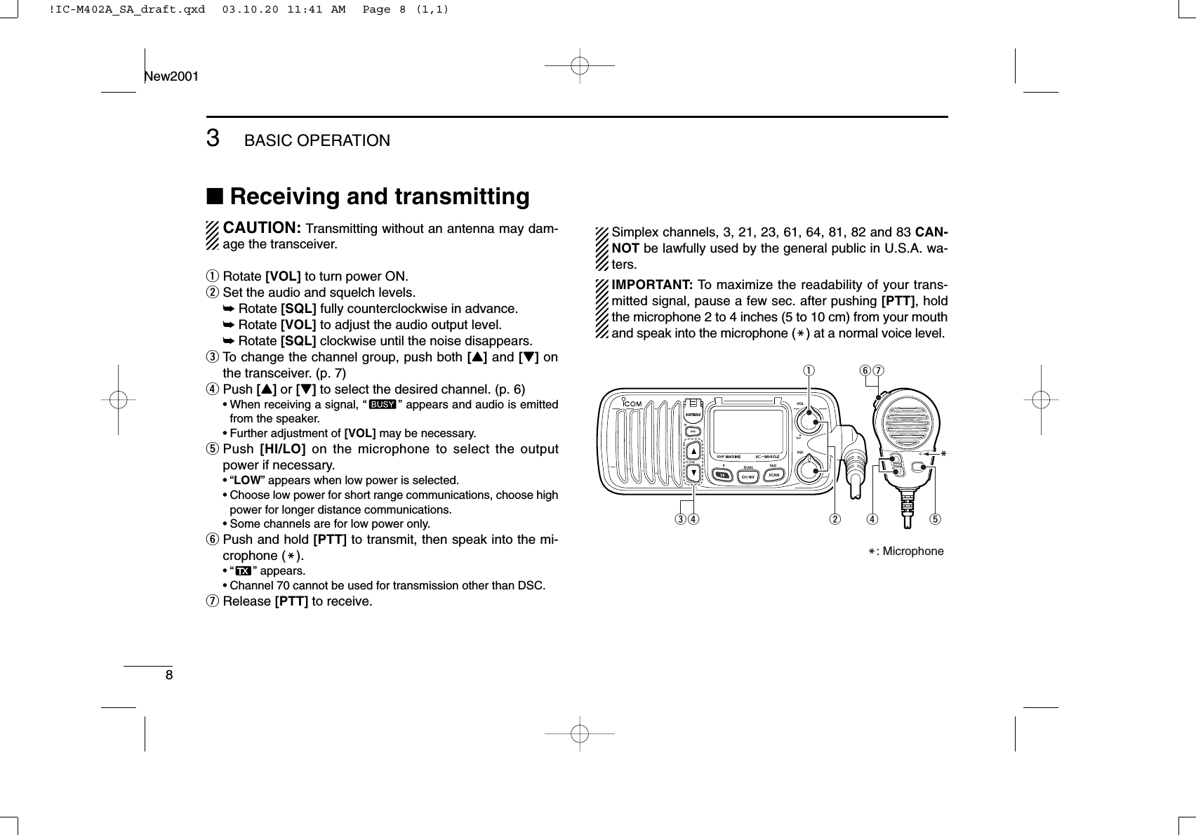 83BASIC OPERATIONNew2001■Receiving and transmittingCAUTION: Transmitting without an antenna may dam-age the transceiver.qRotate [VOL] to turn power ON.wSet the audio and squelch levels.➥Rotate [SQL] fully counterclockwise in advance.➥Rotate [VOL] to adjust the audio output level.➥Rotate [SQL] clockwise until the noise disappears.eTo change the channel group, push both [Y]and [Z]onthe transceiver. (p. 7)rPush [Y]or [Z]to select the desired channel. (p. 6)•When receiving a signal, “” appears and audio is emittedfrom the speaker.•Further adjustment of [VOL] may be necessary.tPush  [HI/LO] on the microphone to select the outputpower if necessary.•“LOW” appears when low power is selected.•Choose low power for short range communications, choose highpower for longer distance communications.•Some channels are for low power only.yPush and hold [PTT] to transmit, then speak into the mi-crophone (M).•“ ” appears.•Channel 70 cannot be used for transmission other than DSC.uRelease [PTT] to receive.Simplex channels, 3, 21, 23, 61, 64, 81, 82 and 83 CAN-NOT be lawfully used by the general public in U.S.A. wa-ters.IMPORTANT: To maximize the readability of your trans-mitted signal, pause a few sec. after pushing [PTT], holdthe microphone 2 to 4 inches (5 to 10 cm) from your mouthand speak into the microphone (M) at a normal voice level.urtMyqM: Microphonewre!IC-M402A_SA_draft.qxd  03.10.20 11:41 AM  Page 8 (1,1)