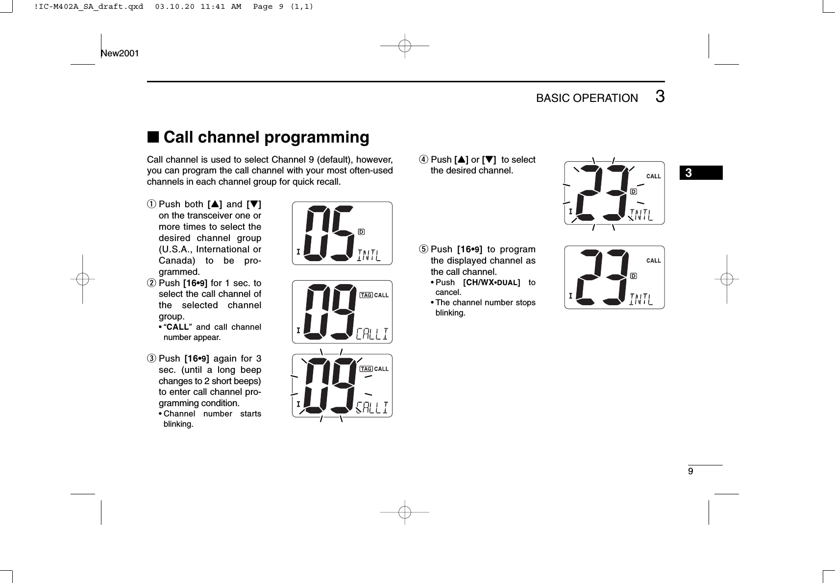 93BASIC OPERATIONNew2001■Call channel programmingCall channel is used to select Channel 9 (default), however,you can program the call channel with your most often-usedchannels in each channel group for quick recall.qPush both [Y]and  [Z]on the transceiver one ormore times to select thedesired channel group(U.S.A., International orCanada) to be pro-grammed.wPush [16•9]for 1 sec. toselect the call channel ofthe selected channelgroup.•“CALL” and call channelnumber appear.ePush  [16•9]again for 3sec. (until a long beepchanges to 2 short beeps)to enter call channel pro-gramming condition.•Channel number startsblinking.rPush [Y]or [Z]to selectthe desired channel.tPush  [16•9]to programthe displayed channel asthe call channel.•Push  [CH/WX•DUAL]tocancel.•The channel number stopsblinking.3!IC-M402A_SA_draft.qxd  03.10.20 11:41 AM  Page 9 (1,1)