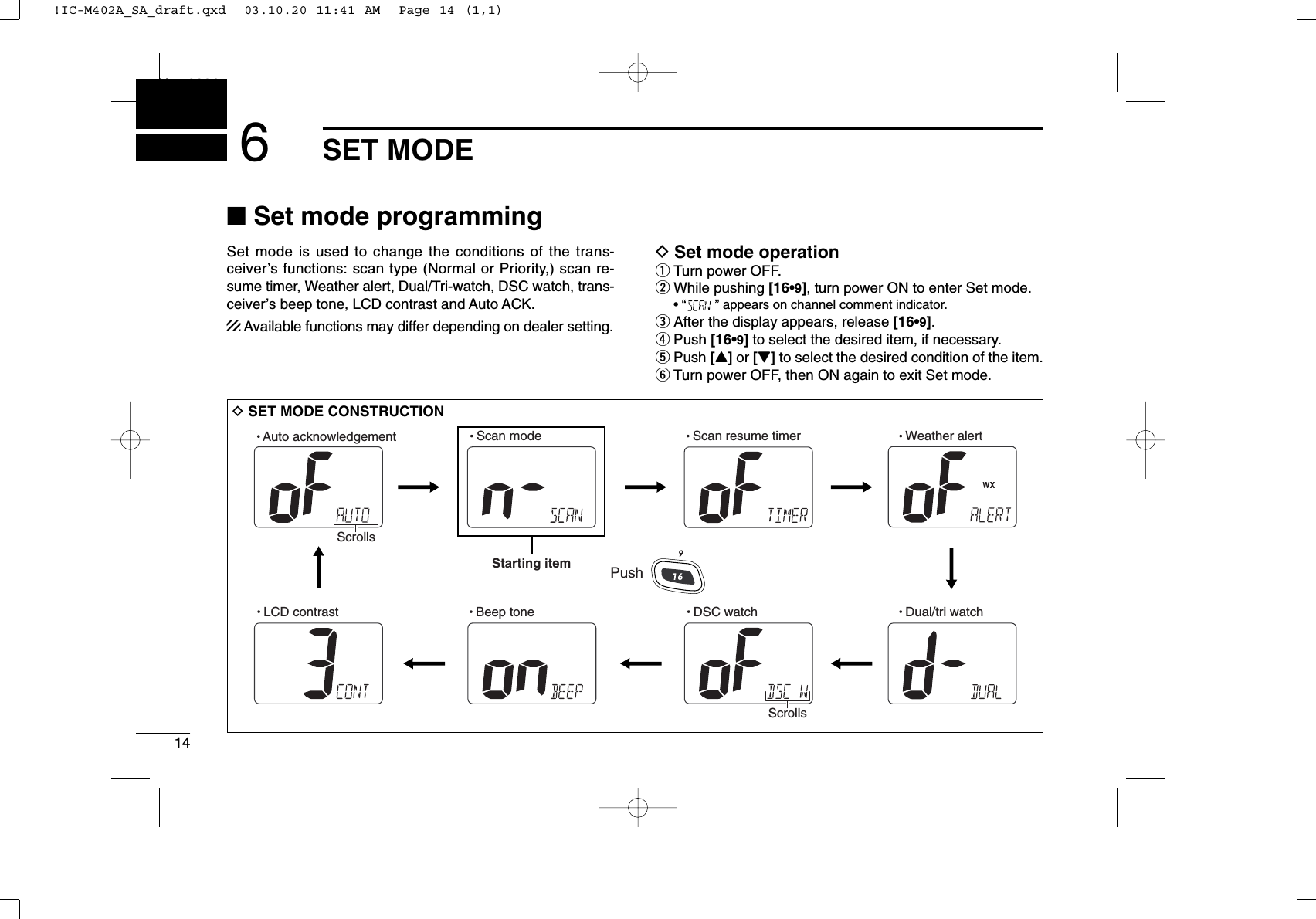 14SET MODENew20016■Set mode programmingSet mode is used to change the conditions of the trans-ceiver’s functions: scan type (Normal or Priority,) scan re-sume timer, Weather alert, Dual/Tri-watch, DSC watch, trans-ceiver’s beep tone, LCD contrast and Auto ACK.Available functions may differ depending on dealer setting.DSet mode operationqTurn power OFF.wWhile pushing [16•9], turn power ON to enter Set mode.• “” appears on channel comment indicator.eAfter the display appears, release [16•9].rPush [16•9]to select the desired item, if necessary.tPush [Y]or [Z]to select the desired condition of the item.yTurn power OFF, then ON again to exit Set mode.DSET MODE CONSTRUCTION  Beep tone  LCD contrastStarting item  Scan mode   Scan resume timer   Weather alert  Dual/tri watch  DSC watch  Auto acknowledgementScrollsPushScrolls!IC-M402A_SA_draft.qxd  03.10.20 11:41 AM  Page 14 (1,1)