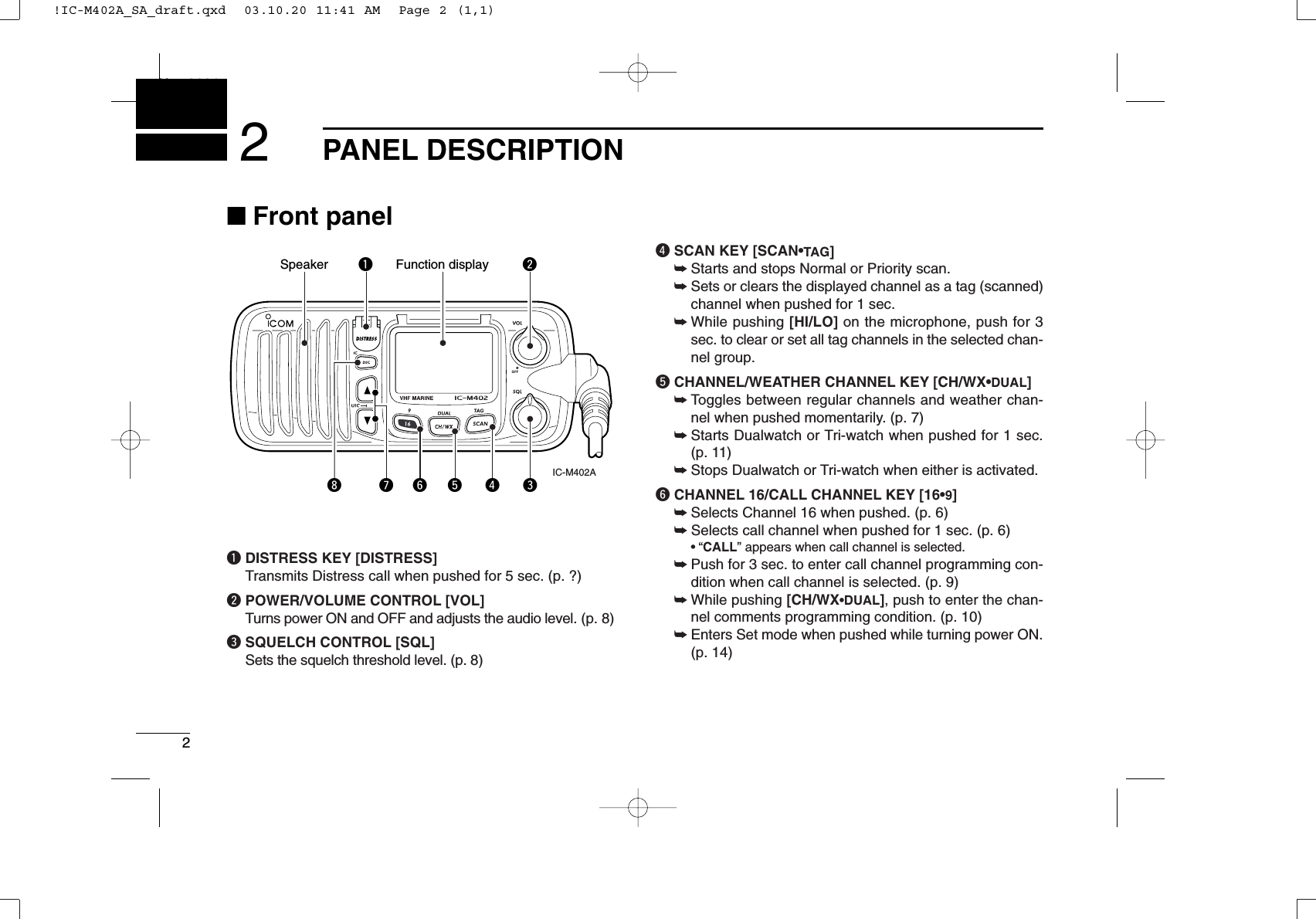 2PANEL DESCRIPTIONNew20012■Front panelqDISTRESS KEY [DISTRESS]Transmits Distress call when pushed for 5 sec. (p. ?)wPOWER/VOLUME CONTROL [VOL]Turns power ON and OFF and adjusts the audio level. (p. 8)eSQUELCH CONTROL [SQL]Sets the squelch threshold level. (p. 8)rSCAN KEY [SCAN•TAG]➥Starts and stops Normal or Priority scan.➥Sets or clears the displayed channel as a tag (scanned)channel when pushed for 1 sec.➥While pushing [HI/LO] on the microphone, push for 3sec. to clear or set all tag channels in the selected chan-nel group.tCHANNEL/WEATHER CHANNEL KEY [CH/WX•DUAL]➥Toggles between regular channels and weather chan-nel when pushed momentarily. (p. 7)➥Starts Dualwatch or Tri-watch when pushed for 1 sec. (p. 11)➥Stops Dualwatch or Tri-watch when either is activated.yCHANNEL 16/CALL CHANNEL KEY [16•9]➥Selects Channel 16 when pushed. (p. 6)➥Selects call channel when pushed for 1 sec. (p. 6)•“CALL” appears when call channel is selected.➥Push for 3 sec. to enter call channel programming con-dition when call channel is selected. (p. 9)➥While pushing [CH/WX•DUAL], push to enter the chan-nel comments programming condition. (p. 10)➥Enters Set mode when pushed while turning power ON.(p. 14)Speaker Function display wqeiuytr IC-M402A!IC-M402A_SA_draft.qxd  03.10.20 11:41 AM  Page 2 (1,1)