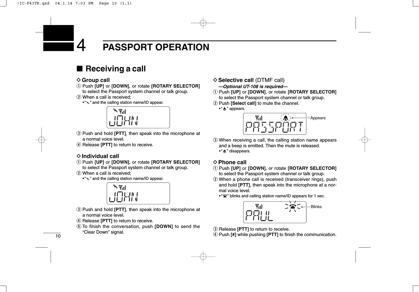 104PASSPORT OPERATION■Receiving a callDGroup callqPush [UP] or [DOWN], or rotate [ROTARY SELECTOR]to select the Passport system channel or talk group.wWhen a call is received;•“ ” and the calling station name/ID appear.ePush and hold [PTT], then speak into the microphone ata normal voice level.rRelease [PTT] to return to receive.DIndividual callqPush [UP] or [DOWN], or rotate [ROTARY SELECTOR]to select the Passport system channel or talk group.wWhen a call is received;•“ ” and the calling station name/ID appear.ePush and hold [PTT], then speak into the microphone ata normal voice level.rRelease [PTT] to return to receive.tTo finish the conversation, push [DOWN] to send the“Clear Down” signal.DSelective call (DTMF call)—Optional UT-108 is required—qPush [UP] or [DOWN], or rotate [ROTARY SELECTOR]to select the Passport system channel or talk group.wPush [Select call] to mute the channel.•“ ” appears.eWhen receiving a call, the calling station name appearsand a beep is emitted. Then the mute is released.•“ ” disappears.DPhone callqPush [UP] or [DOWN], or rotate [ROTARY SELECTOR]to select the Passport system channel or talk group.wWhen a phone call is received (transceiver rings), pushand hold [PTT], then speak into the microphone at a nor-mal voice level.•“ ” blinks and calling station name/ID appears for 1 sec.eRelease [PTT] to return to receive.rPush [#] while pushing [PTT] to ﬁnish the communication.BlinksAppears!IC-F43TR.qxd  04.1.14 7:03 PM  Page 10 (1,1)