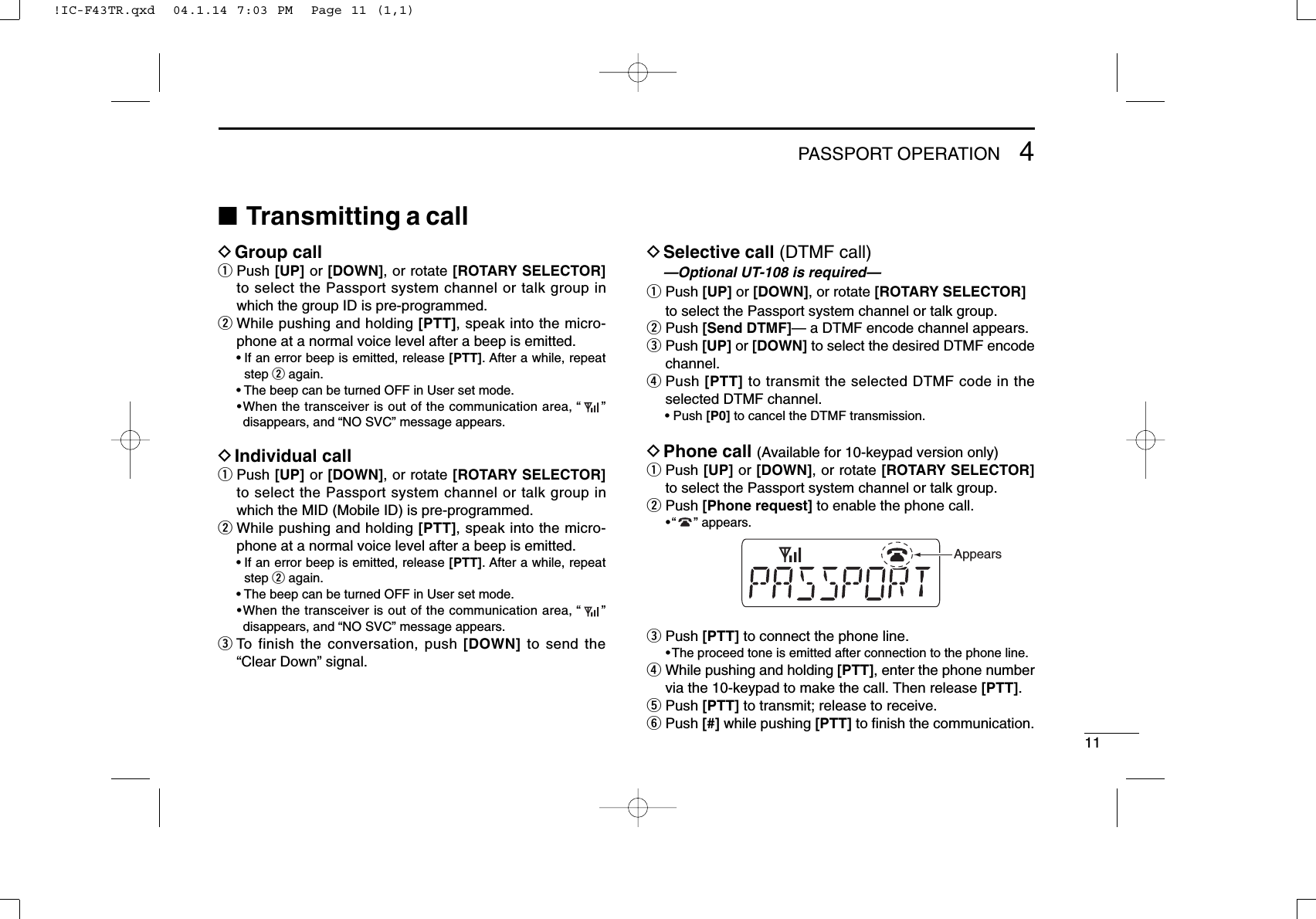 114PASSPORT OPERATION■Transmitting a callDGroup callqPush [UP] or [DOWN], or rotate [ROTARY SELECTOR]to select the Passport system channel or talk group inwhich the group ID is pre-programmed.wWhile pushing and holding [PTT], speak into the micro-phone at a normal voice level after a beep is emitted.• If an error beep is emitted, release [PTT]. After a while, repeatstep wagain.• The beep can be turned OFF in User set mode.•When the transceiver is out of the communication area, “”disappears, and “NO SVC” message appears.DIndividual callqPush [UP] or [DOWN], or rotate [ROTARY SELECTOR]to select the Passport system channel or talk group inwhich the MID (Mobile ID) is pre-programmed.wWhile pushing and holding [PTT], speak into the micro-phone at a normal voice level after a beep is emitted.• If an error beep is emitted, release [PTT]. After a while, repeatstep wagain.• The beep can be turned OFF in User set mode.•When the transceiver is out of the communication area, “”disappears, and “NO SVC” message appears.eTo finish the conversation, push [DOWN] to send the“Clear Down” signal.DSelective call (DTMF call)—Optional UT-108 is required—qPush [UP] or [DOWN], or rotate [ROTARY SELECTOR]to select the Passport system channel or talk group.wPush [Send DTMF]— a DTMF encode channel appears.ePush [UP] or [DOWN] to select the desired DTMF encodechannel.rPush [PTT] to transmit the selected DTMF code in theselected DTMF channel.• Push [P0] to cancel the DTMF transmission.DPhone call (Available for 10-keypad version only)qPush [UP] or [DOWN], or rotate [ROTARY SELECTOR]to select the Passport system channel or talk group.wPush [Phone request] to enable the phone call.•“ ” appears.ePush [PTT] to connect the phone line.•The proceed tone is emitted after connection to the phone line.rWhile pushing and holding [PTT], enter the phone numbervia the 10-keypad to make the call. Then release [PTT].tPush [PTT] to transmit; release to receive.yPush [#] while pushing [PTT] to ﬁnish the communication.Appears!IC-F43TR.qxd  04.1.14 7:03 PM  Page 11 (1,1)