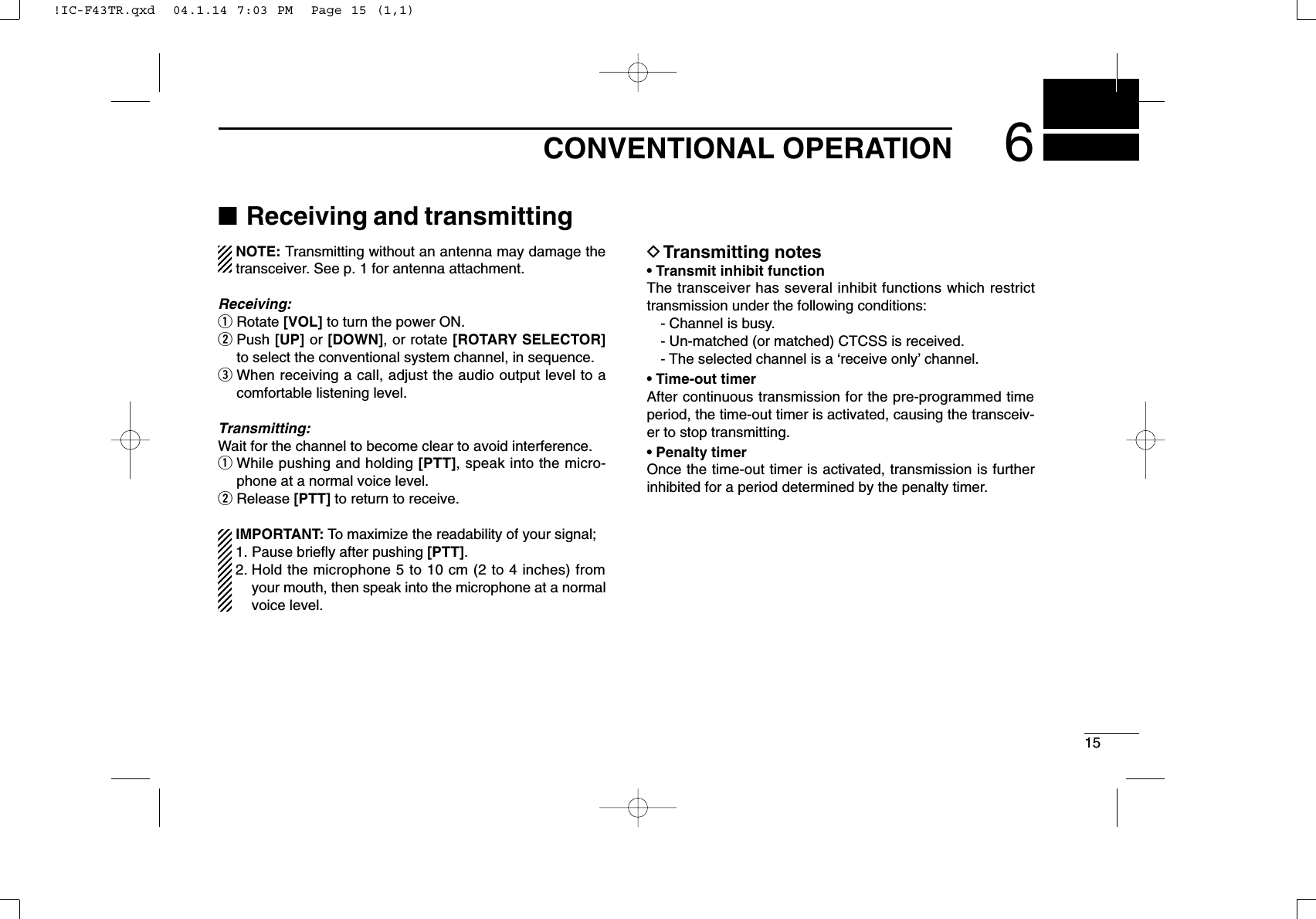 156CONVENTIONAL OPERATION■Receiving and transmittingNOTE: Transmitting without an antenna may damage thetransceiver. See p. 1 for antenna attachment.Receiving:qRotate [VOL] to turn the power ON.wPush [UP] or [DOWN], or rotate [ROTARY SELECTOR]to select the conventional system channel, in sequence.eWhen receiving a call, adjust the audio output level to acomfortable listening level.Transmitting:Wait for the channel to become clear to avoid interference.qWhile pushing and holding [PTT], speak into the micro-phone at a normal voice level.wRelease [PTT] to return to receive.IMPORTANT: To maximize the readability of your signal;1. Pause brieﬂy after pushing [PTT].2. Hold the microphone 5 to 10 cm (2 to 4 inches) fromyour mouth, then speak into the microphone at a normalvoice level.DTransmitting notes• Transmit inhibit functionThe transceiver has several inhibit functions which restricttransmission under the following conditions:- Channel is busy.- Un-matched (or matched) CTCSS is received.- The selected channel is a ‘receive only’channel.• Time-out timerAfter continuous transmission for the pre-programmed timeperiod, the time-out timer is activated, causing the transceiv-er to stop transmitting.• Penalty timerOnce the time-out timer is activated, transmission is furtherinhibited for a period determined by the penalty timer.!IC-F43TR.qxd  04.1.14 7:03 PM  Page 15 (1,1)