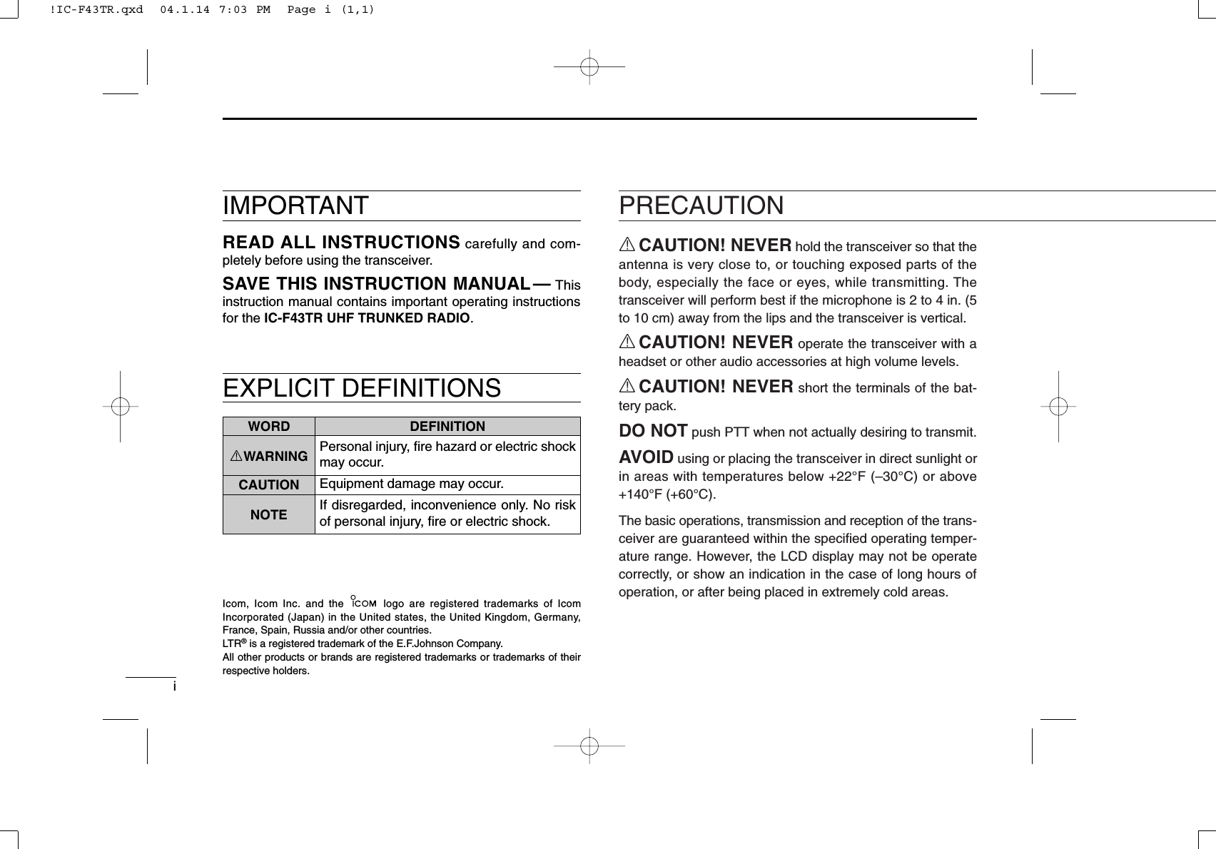 iEXPLICIT DEFINITIONSRCAUTION! NEVER hold the transceiver so that theantenna is very close to, or touching exposed parts of thebody, especially the face or eyes, while transmitting. Thetransceiver will perform best if the microphone is 2 to 4 in. (5to 10 cm) away from the lips and the transceiver is vertical.RCAUTION! NEVER operate the transceiver with aheadset or other audio accessories at high volume levels. RCAUTION! NEVER short the terminals of the bat-tery pack.DO NOT push PTT when not actually desiring to transmit.AVOID using or placing the transceiver in direct sunlight orin areas with temperatures below +22°F (–30°C) or above+140°F (+60°C).The basic operations, transmission and reception of the trans-ceiver are guaranteed within the speciﬁed operating temper-ature range. However, the LCD display may not be operatecorrectly, or show an indication in the case of long hours ofoperation, or after being placed in extremely cold areas. PRECAUTIONWORD DEFINITIONRWARNING Personal injury, ﬁre hazard or electric shockmay occur.CAUTION Equipment damage may occur.NOTE If disregarded, inconvenience only. No riskof personal injury, ﬁre or electric shock.READ ALL INSTRUCTIONS carefully and com-pletely before using the transceiver.SAVE THIS INSTRUCTION MANUAL— Thisinstruction manual contains important operating instructionsfor the IC-F43TR UHF TRUNKED RADIO.IMPORTANTIcom, Icom Inc. and the  logo are registered trademarks of IcomIncorporated (Japan) in the United states, the United Kingdom, Germany,France, Spain, Russia and/or other countries.LTR®is a registered trademark of the E.F.Johnson Company.All other products or brands are registered trademarks or trademarks of theirrespective holders.!IC-F43TR.qxd  04.1.14 7:03 PM  Page i (1,1)