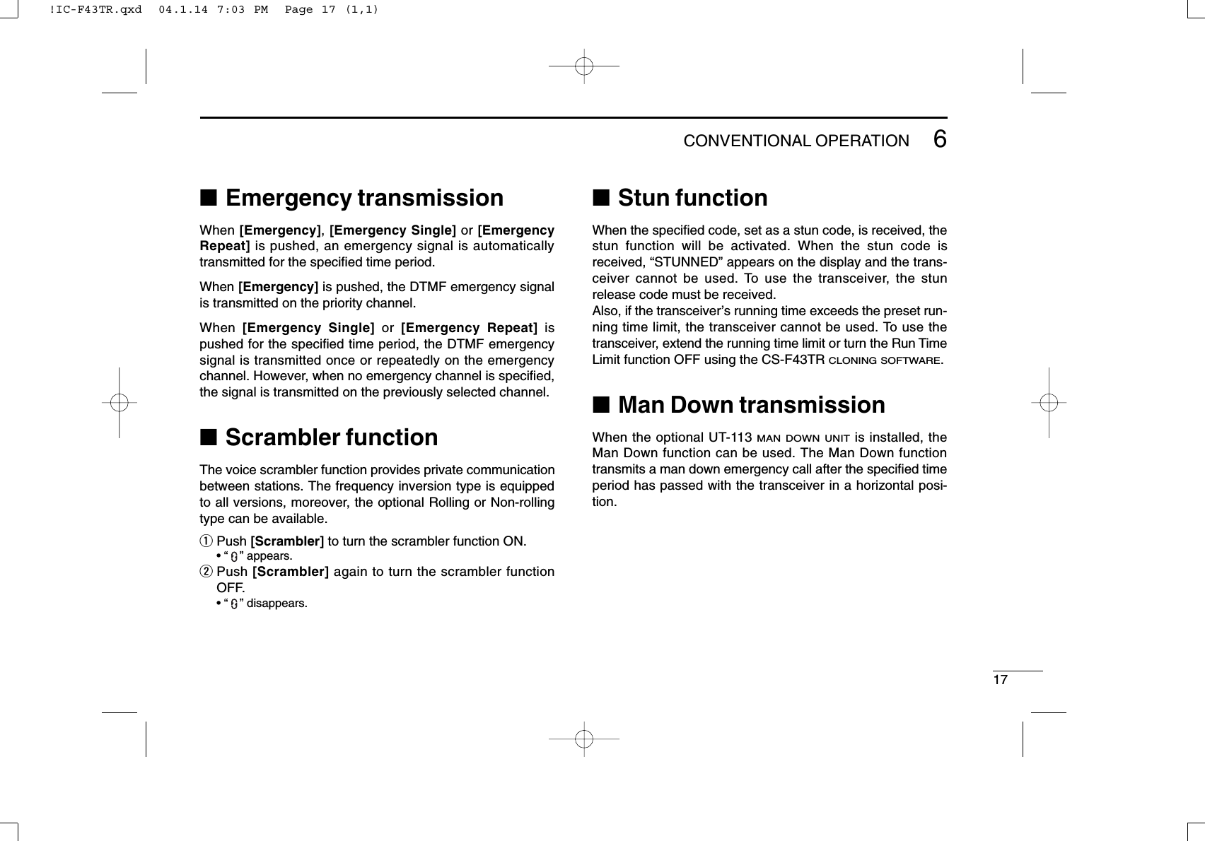 176CONVENTIONAL OPERATION■Emergency transmissionWhen [Emergency], [Emergency Single] or [EmergencyRepeat] is pushed, an emergency signal is automaticallytransmitted for the speciﬁed time period.When [Emergency] is pushed, the DTMF emergency signalis transmitted on the priority channel.When  [Emergency Single] or  [Emergency Repeat] ispushed for the speciﬁed time period, the DTMF emergencysignal is transmitted once or repeatedly on the emergencychannel. However, when no emergency channel is speciﬁed,the signal is transmitted on the previously selected channel.■Scrambler functionThe voice scrambler function provides private communicationbetween stations. The frequency inversion type is equippedto all versions, moreover, the optional Rolling or Non-rollingtype can be available.qPush [Scrambler] to turn the scrambler function ON.• “” appears.wPush [Scrambler] again to turn the scrambler functionOFF.• “” disappears.■Stun functionWhen the speciﬁed code, set as a stun code, is received, thestun function will be activated. When the stun code isreceived, “STUNNED” appears on the display and the trans-ceiver cannot be used. To use the transceiver, the stunrelease code must be received.Also, if the transceiver’s running time exceeds the preset run-ning time limit, the transceiver cannot be used. To use thetransceiver, extend the running time limit or turn the Run TimeLimit function OFF using the CS-F43TR CLONING SOFTWARE.■Man Down transmissionWhen the optional UT-113 MAN DOWN UNITis installed, theMan Down function can be used. The Man Down functiontransmits a man down emergency call after the speciﬁed timeperiod has passed with the transceiver in a horizontal posi-tion.!IC-F43TR.qxd  04.1.14 7:03 PM  Page 17 (1,1)