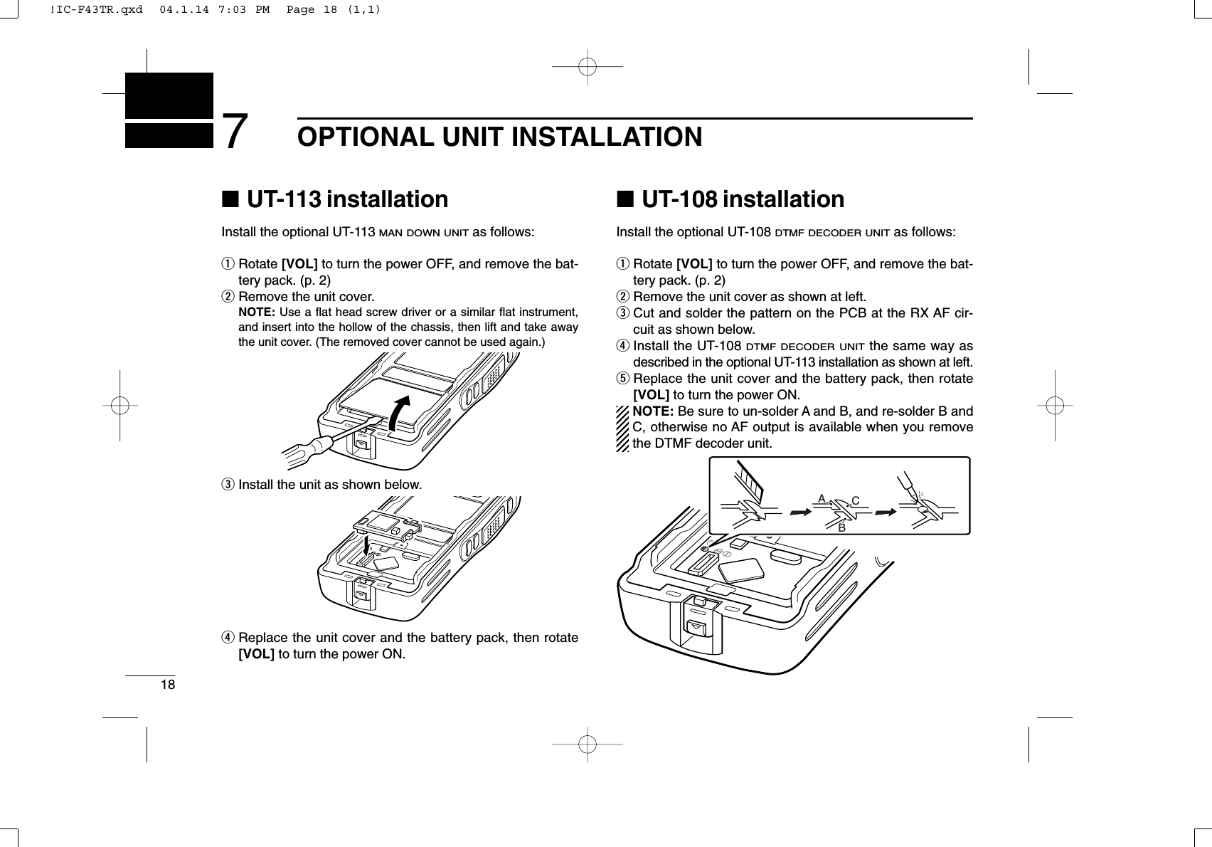 187OPTIONAL UNIT INSTALLATION■UT-113 installationInstall the optional UT-113 MAN DOWN UNITas follows:qRotate [VOL] to turn the power OFF, and remove the bat-tery pack. (p. 2)wRemove the unit cover.NOTE: Use a ﬂat head screw driver or a similar ﬂat instrument,and insert into the hollow of the chassis, then lift and take awaythe unit cover. (The removed cover cannot be used again.)eInstall the unit as shown below.rReplace the unit cover and the battery pack, then rotate[VOL] to turn the power ON.■UT-108 installationInstall the optional UT-108 DTMF DECODER UNITas follows:qRotate [VOL] to turn the power OFF, and remove the bat-tery pack. (p. 2)wRemove the unit cover as shown at left.eCut and solder the pattern on the PCB at the RX AF cir-cuit as shown below.rInstall the UT-108 DTMF DECODER UNITthe same way asdescribed in the optional UT-113 installation as shown at left.tReplace the unit cover and the battery pack, then rotate[VOL] to turn the power ON.NOTE: Be sure to un-solder A and B, and re-solder B andC, otherwise no AF output is available when you removethe DTMF decoder unit.ABC!IC-F43TR.qxd  04.1.14 7:03 PM  Page 18 (1,1)