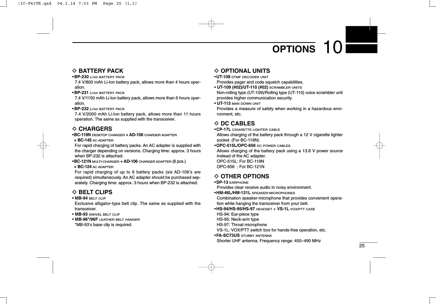 2510OPTIONSDBATTERY PACK•BP-230 Li-IonBATTERY PACK7.4 V/800 mAh Li-Ion battery pack, allows more than 4 hours oper-ation.•BP-231 Li-IonBATTERY PACK7.4 V/1150 mAh Li-Ion battery pack, allows more than 6 hours oper-ation.•BP-232 Li-IonBATTERY PACK7.4 V/2000 mAh Li-Ion battery pack, allows more than 11 hoursoperation. The same as supplied with the transceiver.DCHARGERS•BC-119N DESKTOP CHARGER+ AD-106 CHARGER ADAPTER+ BC-145 AC ADAPTERFor rapid charging of battery packs. An AC adapter is supplied withthe charger depending on versions. Charging time: approx. 3 hourswhen BP-232 is attached.•BC-121N MULTI-CHARGER+ AD-106 CHARGER ADAPTER(6 pcs.)+ BC-124 AC ADAPTERFor rapid charging of up to 6 battery packs (six AD-106’s arerequired) simultaneously. An AC adapter should be purchased sep-arately. Charging time: approx. 3 hours when BP-232 is attached.DBELT CLIPS•MB-94 BELT CLIPExclusive alligator-type belt clip. The same as supplied with thetransceiver.•MB-93 SWIVEL BELT CLIP•MB-96*/96F LEATHER BELT HANGER*MB-93’s base clip is required.DOPTIONAL UNITS•UT-108 DTMF DECODER UNITProvides pager and code squelch capabilities.• UT-109 (#02)/UT-110 (#02) SCRAMBLER UNITSNon-rolling type (UT-109)/Rolling type (UT-110) voice scrambler unitprovides higher communication security.• UT-113MAN DOWN UNITProvides a measure of safety when working in a hazardous envi-ronment, etc.DDC CABLES•CP-17LCIGARETTE LIGHTER CABLEAllows charging of the battery pack through a 12 V cigarette lightersocket. (For BC-119N)•OPC-515L/OPC-656 DC POWER CABLESAllows charging of the battery pack using a 13.8 V power sourceinstead of the AC adapter.OPC-515L: For BC-119NOPC-656 : For BC-121NDOTHER OPTIONS•SP-13 EARPHONEProvides clear receive audio in noisy environment.•HM-46L/HM-131LSPEAKER-MICROPHONESCombination speaker-microphone that provides convenient opera-tion while hanging the transceiver from your belt.•HS-94/HS-95/HS-97 HEADSET+ VS-1LVOX/PTT CASEHS-94: Ear-piece typeHS-95: Neck-arm typeHS-97: Throat microphoneVS-1L: VOX/PTT switch box for hands-free operation, etc.•FA-SC73US STUBBY ANTENNAShorter UHF antenna. Frequency range: 450–490 MHz!IC-F43TR.qxd  04.1.14 7:03 PM  Page 25 (1,1)
