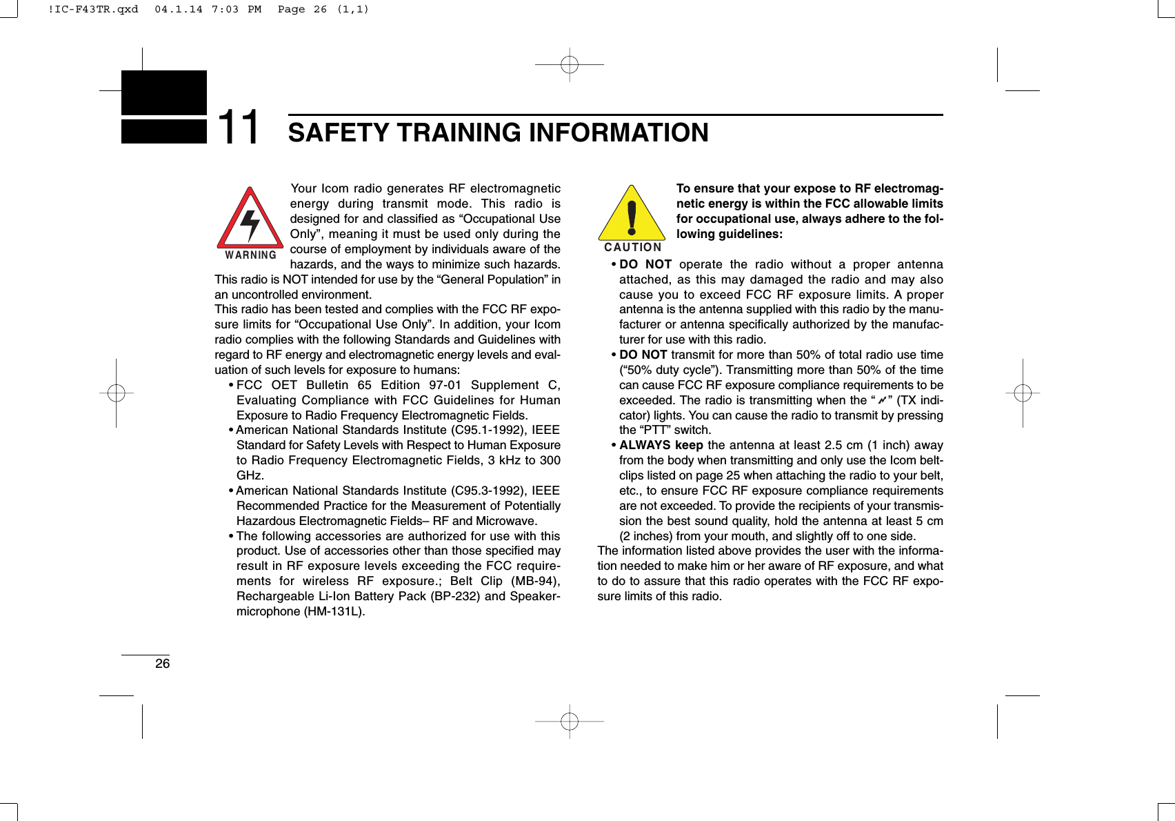 2611 SAFETY TRAINING INFORMATIONYour Icom radio generates RF electromagneticenergy during transmit mode. This radio isdesigned for and classiﬁed as “Occupational UseOnly”, meaning it must be used only during thecourse of employment by individuals aware of thehazards, and the ways to minimize such hazards.This radio is NOT intended for use by the “General Population” inan uncontrolled environment.This radio has been tested and complies with the FCC RF expo-sure limits for “Occupational Use Only”. In addition, your Icomradio complies with the following Standards and Guidelines withregard to RF energy and electromagnetic energy levels and eval-uation of such levels for exposure to humans:• FCC OET Bulletin 65 Edition 97-01 Supplement C,Evaluating Compliance with FCC Guidelines for HumanExposure to Radio Frequency Electromagnetic Fields.• American National Standards Institute (C95.1-1992), IEEEStandard for Safety Levels with Respect to Human Exposureto Radio Frequency Electromagnetic Fields, 3 kHz to 300GHz.• American National Standards Institute (C95.3-1992), IEEERecommended Practice for the Measurement of PotentiallyHazardous Electromagnetic Fields– RF and Microwave.• The following accessories are authorized for use with thisproduct. Use of accessories other than those speciﬁed mayresult in RF exposure levels exceeding the FCC require-ments for wireless RF exposure.; Belt Clip (MB-94),Rechargeable Li-Ion Battery Pack (BP-232) and Speaker-microphone (HM-131L).To ensure that your expose to RF electromag-netic energy is within the FCC allowable limitsfor occupational use, always adhere to the fol-lowing guidelines:• DO NOT operate the radio without a proper antennaattached, as this may damaged the radio and may alsocause you to exceed FCC RF exposure limits. A properantenna is the antenna supplied with this radio by the manu-facturer or antenna speciﬁcally authorized by the manufac-turer for use with this radio.• DO NOT transmit for more than 50% of total radio use time(“50% duty cycle”). Transmitting more than 50% of the timecan cause FCC RF exposure compliance requirements to beexceeded. The radio is transmitting when the “” (TX indi-cator) lights. You can cause the radio to transmit by pressingthe “PTT” switch.• ALWAYS keep the antenna at least 2.5 cm (1 inch) awayfrom the body when transmitting and only use the Icom belt-clips listed on page 25 when attaching the radio to your belt,etc., to ensure FCC RF exposure compliance requirementsare not exceeded. To provide the recipients of your transmis-sion the best sound quality, hold the antenna at least 5 cm(2 inches) from your mouth, and slightly off to one side.The information listed above provides the user with the informa-tion needed to make him or her aware of RF exposure, and whatto do to assure that this radio operates with the FCC RF expo-sure limits of this radio.CAUTIONWARNING!IC-F43TR.qxd  04.1.14 7:03 PM  Page 26 (1,1)