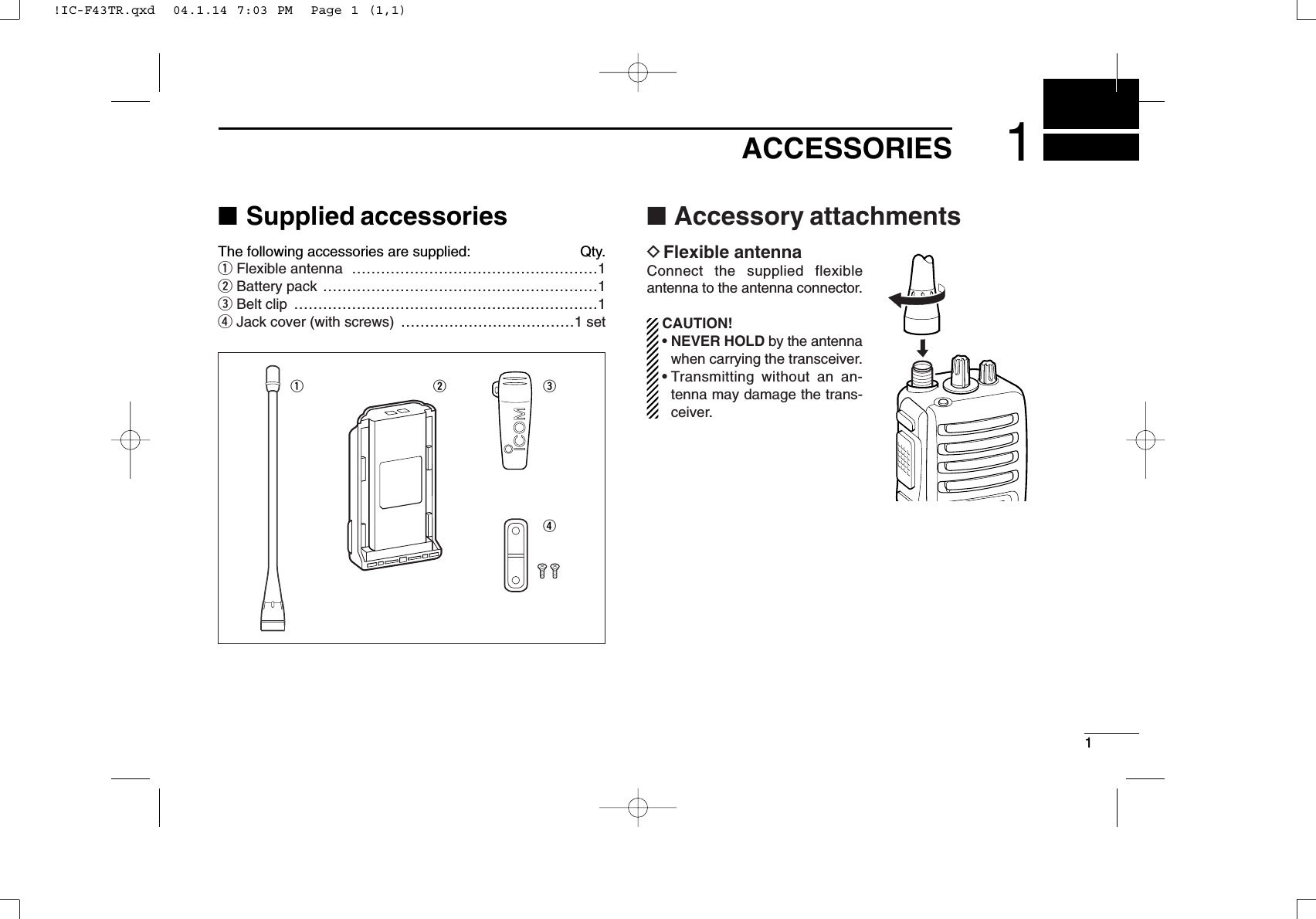 11ACCESSORIES■Supplied accessoriesThe following accessories are supplied: Qty.qFlexible antenna ……………………………………………1wBattery pack …………………………………………………1eBelt clip ………………………………………………………1rJack cover (with screws) ………………………………1 set■Accessory attachmentsDFlexible antennaConnect the supplied flexibleantenna to the antenna connector.CAUTION!• NEVER HOLD by the antennawhen carrying the transceiver.• Transmitting without an an-tenna may damage the trans-ceiver.qwer!IC-F43TR.qxd  04.1.14 7:03 PM  Page 1 (1,1)
