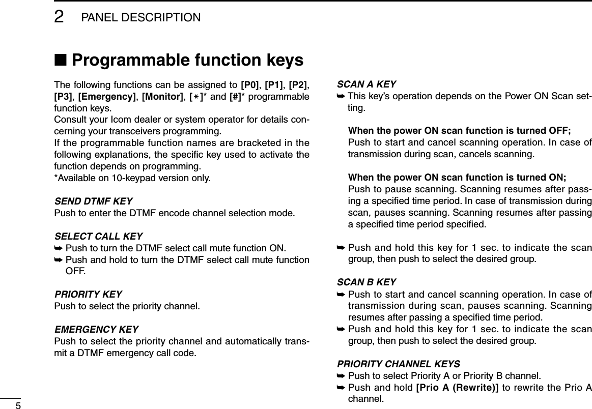52PANEL DESCRIPTION■ Programmable function keysThe following functions can be assigned to [P0], [P1], [P2], [P3], [Emergency], [Monitor], [M]* and [#]* programmable function keys. Consult your Icom dealer or system operator for details con-cerning your transceivers programming.If the programmable function names are bracketed in the following explanations, the speciﬁc key used to activate the function depends on programming.*Available on 10-keypad version only.SEND DTMF KEYPush to enter the DTMF encode channel selection mode.SELECT CALL KEY➥  Push to turn the DTMF select call mute function ON.➥  Push and hold to turn the DTMF select call mute function OFF.PRIORITY KEYPush to select the priority channel.EMERGENCY KEYPush to select the priority channel and automatically trans-mit a DTMF emergency call code.SCAN A KEY➥Thiskey’soperationdependsonthePowerONScanset-ting.  When the power ON scan function is turned OFF;   Push to start and cancel scanning operation. In case of transmission during scan, cancels scanning.  When the power ON scan function is turned ON;   Push to pause scanning. Scanning resumes after pass-ing a speciﬁed time period. In case of transmission during scan, pauses scanning. Scanning resumes after passing a speciﬁed time period speciﬁed. ➥  Push and hold this key for 1 sec. to indicate the scan group, then push to select the desired group.SCAN B KEY➥  Push to start and cancel scanning operation. In case of transmission during scan, pauses scanning. Scanning resumes after passing a speciﬁed time period. ➥  Push and hold this key for 1 sec. to indicate the scan group, then push to select the desired group.PRIORITY CHANNEL KEYS➥  Push to select Priority A or Priority B channel.➥  Push and hold [Prio A (Rewrite)] to rewrite the Prio A channel.