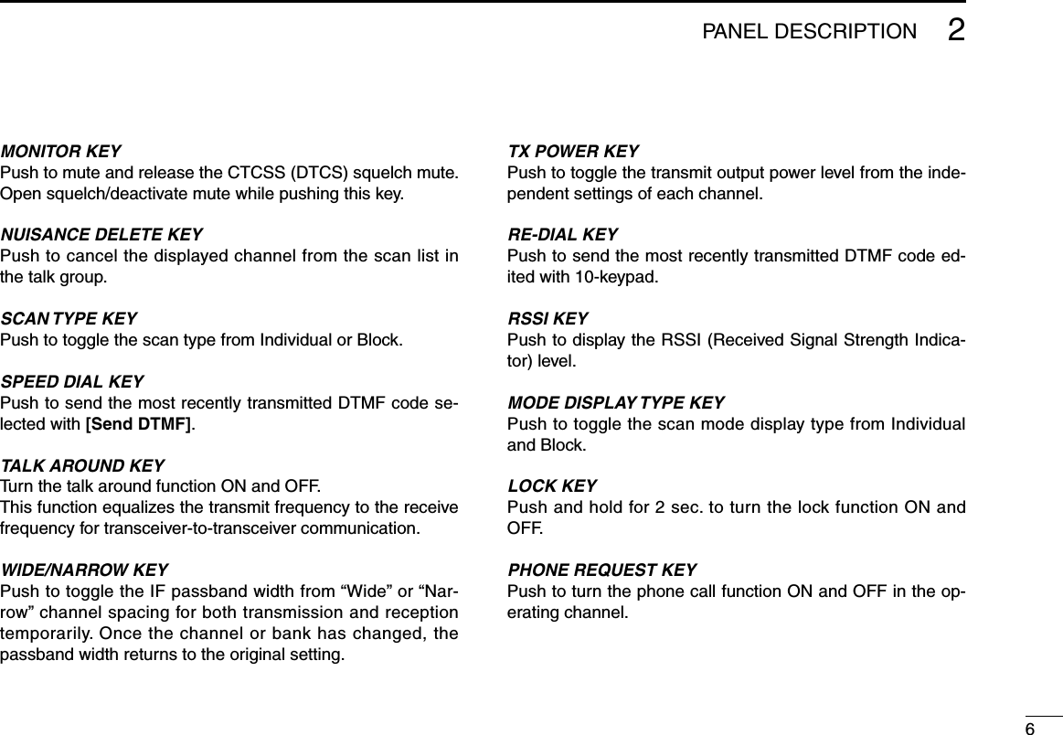 62PANEL DESCRIPTIONMONITOR KEYPush to mute and release the CTCSS (DTCS) squelch mute. Open squelch/deactivate mute while pushing this key.NUISANCE DELETE KEYPush to cancel the displayed channel from the scan list in the talk group.SCAN TYPE KEYPush to toggle the scan type from Individual or Block.SPEED DIAL KEYPush to send the most recently transmitted DTMF code se-lected with [Send DTMF].TALK AROUND KEYTurn the talk around function ON and OFF. This function equalizes the transmit frequency to the receive frequency for transceiver-to-transceiver communication.WIDE/NARROW KEYPushtotoggletheIFpassbandwidthfrom“Wide”or“Nar-row”channelspacingforbothtransmissionandreceptiontemporarily. Once the channel or bank has changed, the passband width returns to the original setting.TX POWER KEYPush to toggle the transmit output power level from the inde-pendent settings of each channel.RE-DIAL KEYPush to send the most recently transmitted DTMF code ed-ited with 10-keypad.RSSI KEYPush to display the RSSI (Received Signal Strength Indica-tor) level.MODE DISPLAY TYPE KEYPush to toggle the scan mode display type from Individual and Block.LOCK KEYPush and hold for 2 sec. to turn the lock function ON and OFF.PHONE REQUEST KEYPush to turn the phone call function ON and OFF in the op-erating channel.