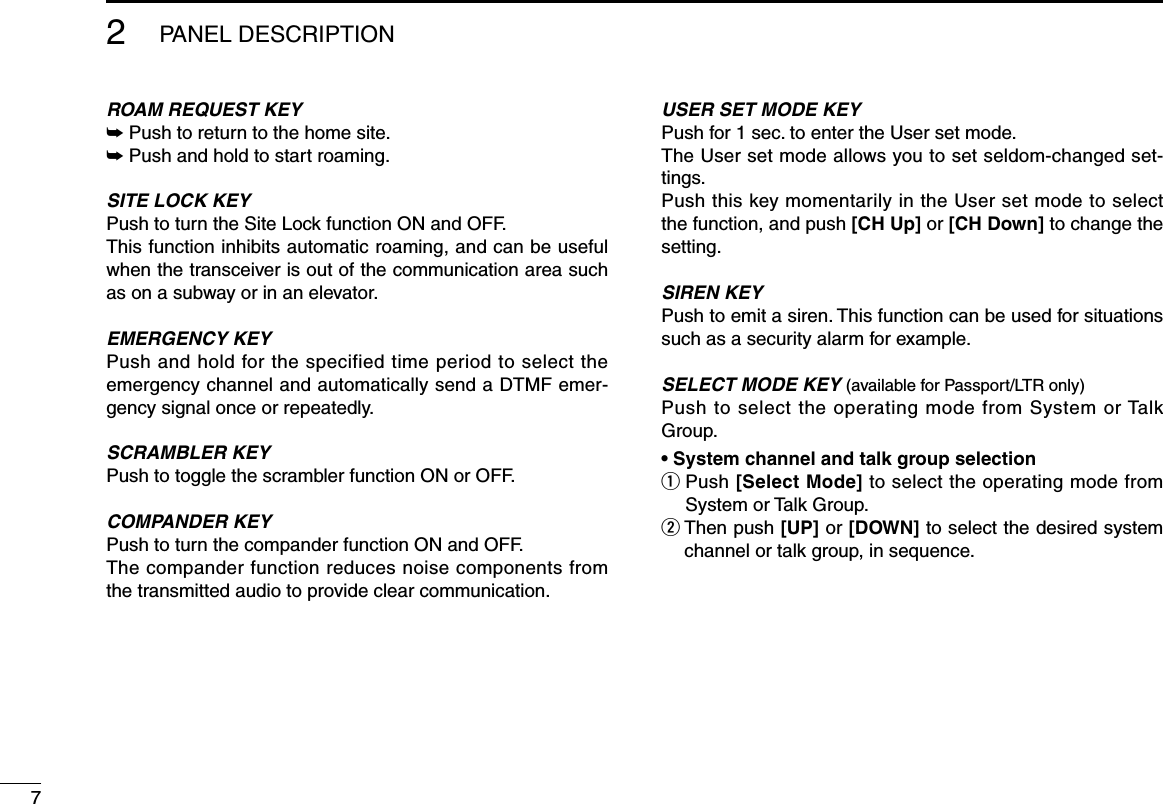 72PANEL DESCRIPTIONROAM REQUEST KEY➥ Push to return to the home site.➥ Push and hold to start roaming.SITE LOCK KEYPush to turn the Site Lock function ON and OFF. This function inhibits automatic roaming, and can be useful when the transceiver is out of the communication area such as on a subway or in an elevator.EMERGENCY KEYPush and hold for the specified time period to select the emergency channel and automatically send a DTMF emer-gency signal once or repeatedly.SCRAMBLER KEYPush to toggle the scrambler function ON or OFF.COMPANDER KEYPush to turn the compander function ON and OFF.The compander function reduces noise components from the transmitted audio to provide clear communication.USER SET MODE KEYPush for 1 sec. to enter the User set mode.The User set mode allows you to set seldom-changed set-tings.Push this key momentarily in the User set mode to select the function, and push [CH Up] or [CH Down] to change the setting.SIREN KEYPush to emit a siren. This function can be used for situations such as a security alarm for example.SELECT MODE KEY (available for Passport/LTR only)Push to select the operating mode from System or Talk Group.• System channel and talk group selectionq  Push [Select Mode] to select the operating mode from System or Talk Group.w  Then push [UP] or [DOWN] to select the desired system channel or talk group, in sequence.