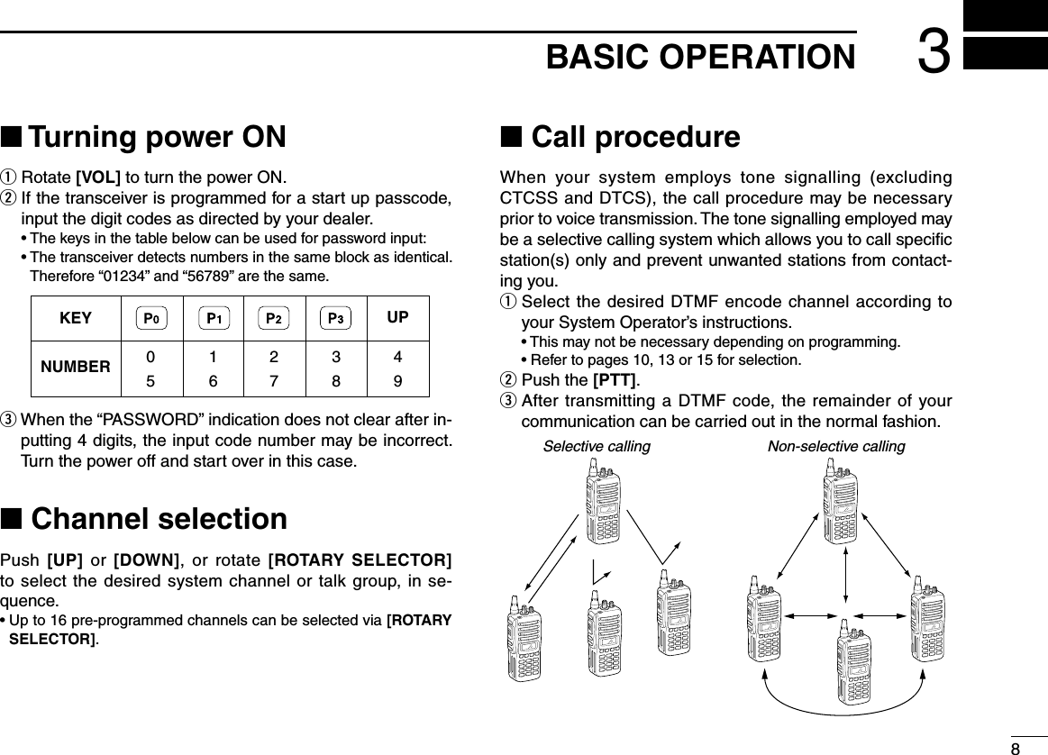 83BASIC OPERATION■ Turning power ONq Rotate [VOL] to turn the power ON.w  If the transceiver is programmed for a start up passcode, input the digit codes as directed by your dealer. •Thekeysinthetablebelowcanbeusedforpasswordinput: •Thetransceiverdetectsnumbersinthesameblockasidentical.Therefore“01234”and“56789”arethesame.eWhenthe“PASSWORD”indicationdoesnotclearafterin-putting 4 digits, the input code number may be incorrect. Turn the power off and start over in this case.■ Channel selectionPush  [UP]  or  [DOWN],  or rotate  [ROTARY SELECTOR] to select the desired system channel or talk group, in se-quence.•Upto16pre-programmedchannelscanbeselectedvia[ROTARY SELECTOR].■ Call procedureWhen your system employs tone signalling (excludingCTCSS and DTCS), the call procedure may be necessary prior to voice transmission. The tone signalling employed may be a selective calling system which allows you to call speciﬁc station(s) only and prevent unwanted stations from contact-ing you.q  Select the desired DTMF encode channel according to yourSystemOperator’sinstructions. •Thismaynotbenecessarydependingonprogramming. •Refertopages10,13or15forselection.w  Push the [PTT].e  After transmitting a DTMF code, the remainder of your communication can be carried out in the normal fashion.Selective calling Non-selective callingKEYNUMBER 0549382716UP