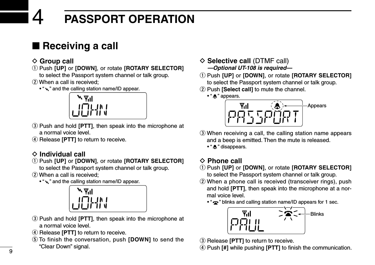 94PASSPORT OPERATION■ Receiving a callD Group callq  Push [UP] or [DOWN], or rotate [ROTARY SELECTOR] to select the Passport system channel or talk group.wWhenacallisreceived; •“ ”andthecallingstationname/IDappear.e  Push and hold [PTT], then speak into the microphone at a normal voice level.r Release [PTT] to return to receive.D Individual callq  Push [UP] or [DOWN], or rotate [ROTARY SELECTOR] to select the Passport system channel or talk group.wWhenacallisreceived; •“ ”andthecallingstationname/IDappear.e  Push and hold [PTT], then speak into the microphone at a normal voice level.r Release [PTT] to return to receive.t  To finish the conversation, push [DOWN] to send the “ClearDown”signal.D  Selective call (DTMF call) —Optional UT-108 is required—q  Push [UP] or [DOWN], or rotate [ROTARY SELECTOR] to select the Passport system channel or talk group.w  Push [Select call] to mute the channel. •“ ”appears.AppearseWhenreceivingacall,thecallingstationnameappearsand a beep is emitted. Then the mute is released. •“ ”disappears.D Phone callq  Push [UP] or [DOWN], or rotate [ROTARY SELECTOR] to select the Passport system channel or talk group.wWhenaphonecallisreceived(transceiverrings),pushand hold [PTT], then speak into the microphone at a nor-mal voice level. •“ ”blinksandcallingstationname/IDappearsfor1sec.Blinkse Release [PTT] to return to receive.r  Push [#] while pushing [PTT] to ﬁnish the communication.