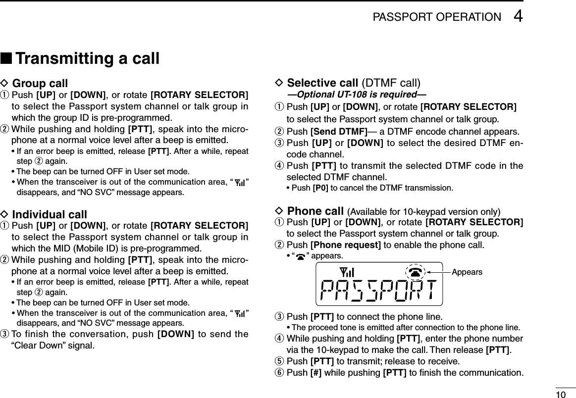 104PASSPORT OPERATION■ Transmitting a callD Group callq  Push [UP] or [DOWN], or rotate [ROTARY SELECTOR] to select the Passport system channel or talk group in which the group ID is pre-programmed.wWhilepushingandholding[PTT], speak into the micro-phone at a normal voice level after a beep is emitted. •Ifanerrorbeepisemitted,release[PTT]. After a while, repeat step w again. •ThebeepcanbeturnedOFFinUsersetmode. •Whenthetransceiverisoutofthecommunicationarea,“ ”disappears,and“NOSVC”messageappears.D Individual callq  Push [UP] or [DOWN], or rotate [ROTARY SELECTOR] to select the Passport system channel or talk group in which the MID (Mobile ID) is pre-programmed.wWhilepushingandholding[PTT], speak into the micro-phone at a normal voice level after a beep is emitted. •Ifanerrorbeepisemitted,release[PTT]. After a while, repeat step w again. •ThebeepcanbeturnedOFFinUsersetmode. •Whenthetransceiverisoutofthecommunicationarea,“ ”disappears,and“NOSVC”messageappears.e  To finish the conversation, push [DOWN] to send the “ClearDown”signal.D  Selective call (DTMF call) —Optional UT-108 is required—q  Push [UP] or [DOWN], or rotate [ROTARY SELECTOR] to select the Passport system channel or talk group.w Push [Send DTMF]— a DTMF encode channel appears.e  Push [UP] or [DOWN] to select the desired DTMF en-code channel.r  Push [PTT] to transmit the selected DTMF code in the selected DTMF channel. •Push[P0] to cancel the DTMF transmission.D Phone call (Available for 10-keypad version only)q  Push [UP] or [DOWN], or rotate [ROTARY SELECTOR] to select the Passport system channel or talk group.w  Push [Phone request] to enable the phone call. •“ ”appears.Appearse  Push [PTT] to connect the phone line. •Theproceedtoneisemittedafterconnectiontothephoneline.r  Whilepushingandholding[PTT], enter the phone number via the 10-keypad to make the call. Then release [PTT].t  Push [PTT] to transmit; release to receive.y  Push [#] while pushing [PTT] to ﬁnish the communication.